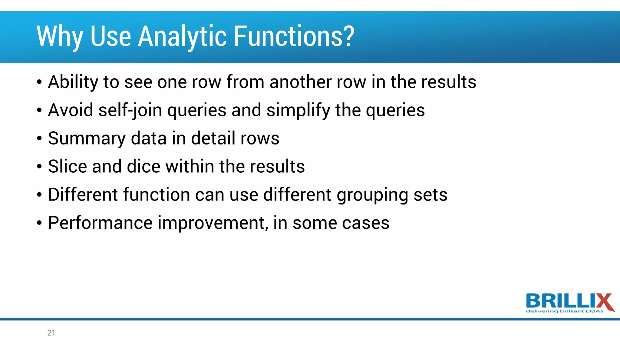 Why Use Analytic Functions? • Ability to see one row from another row in the results • Avoid self-join queries and simplify the queries • Summary data in detail rows • Slice and dice within the results • Different function can use different grouping sets • Performance improvement, in some cases 21 