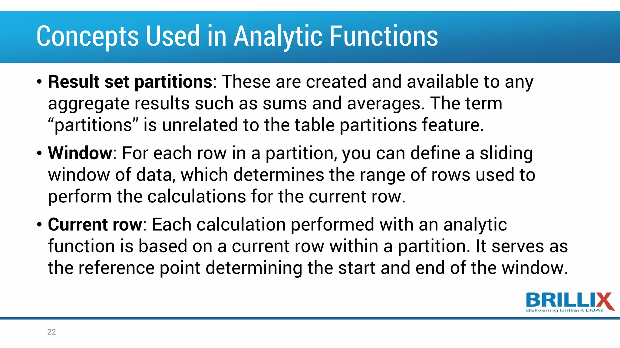 Concepts Used in Analytic Functions • Result set partitions: These are created and available to any aggregate results such as sums and averages. The term “partitions” is unrelated to the table partitions feature. • Window: For each row in a partition, you can define a sliding window of data, which determines the range of rows used to perform the calculations for the current row. • Current row: Each calculation performed with an analytic function is based on a current row within a partition. It serves as the reference point determining the start and end of the window. 22 