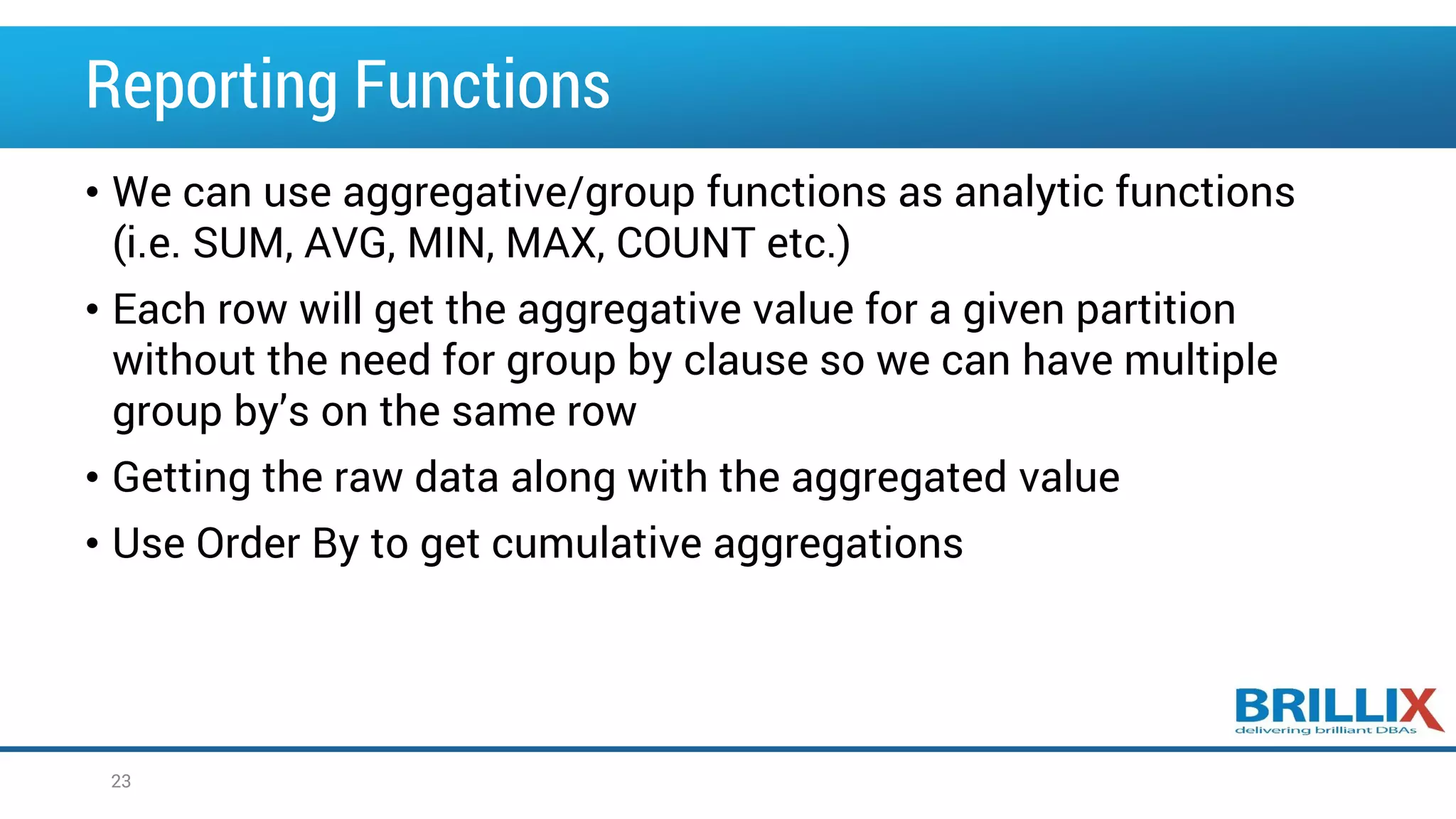 Reporting Functions • We can use aggregative/group functions as analytic functions (i.e. SUM, AVG, MIN, MAX, COUNT etc.) • Each row will get the aggregative value for a given partition without the need for group by clause so we can have multiple group by’s on the same row • Getting the raw data along with the aggregated value • Use Order By to get cumulative aggregations 23 