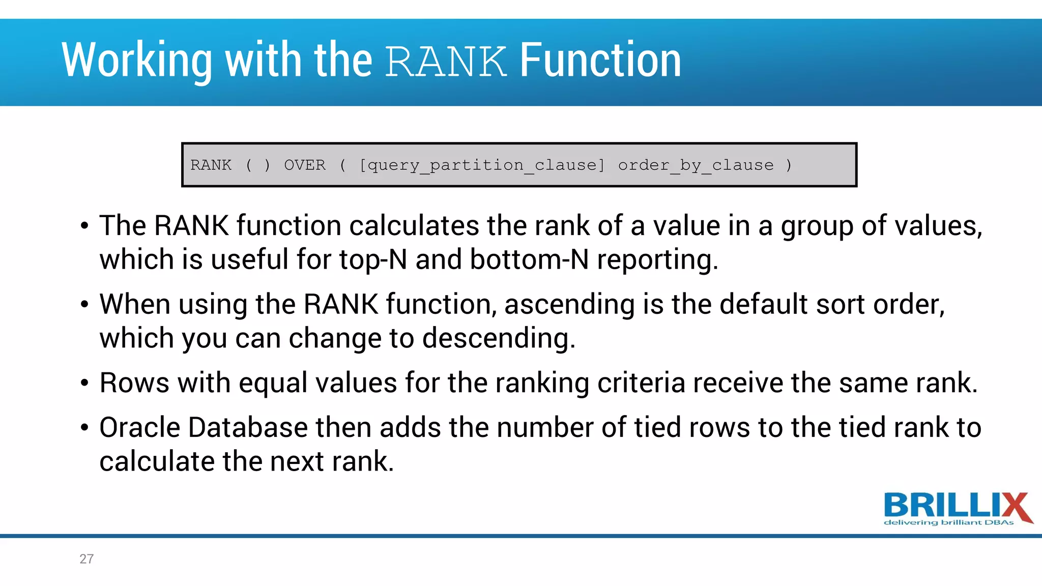 Working with the RANK Function • The RANK function calculates the rank of a value in a group of values, which is useful for top-N and bottom-N reporting. • When using the RANK function, ascending is the default sort order, which you can change to descending. • Rows with equal values for the ranking criteria receive the same rank. • Oracle Database then adds the number of tied rows to the tied rank to calculate the next rank. RANK ( ) OVER ( [query_partition_clause] order_by_clause ) 27 