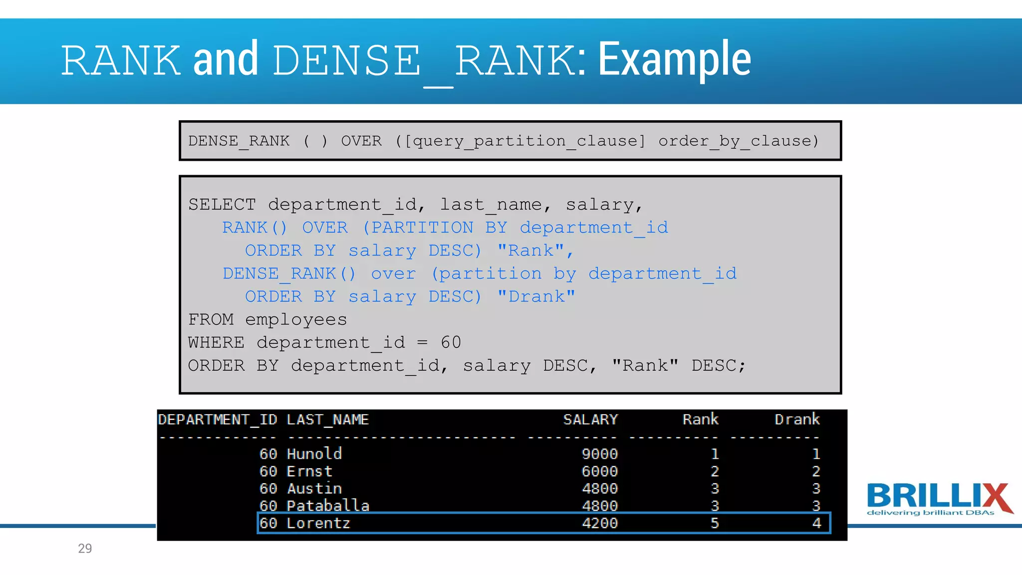 RANK and DENSE_RANK: Example SELECT department_id, last_name, salary, RANK() OVER (PARTITION BY department_id ORDER BY salary DESC) "Rank", DENSE_RANK() over (partition by department_id ORDER BY salary DESC) "Drank" FROM employees WHERE department_id = 60 ORDER BY department_id, salary DESC, "Rank" DESC; DENSE_RANK ( ) OVER ([query_partition_clause] order_by_clause) 29 