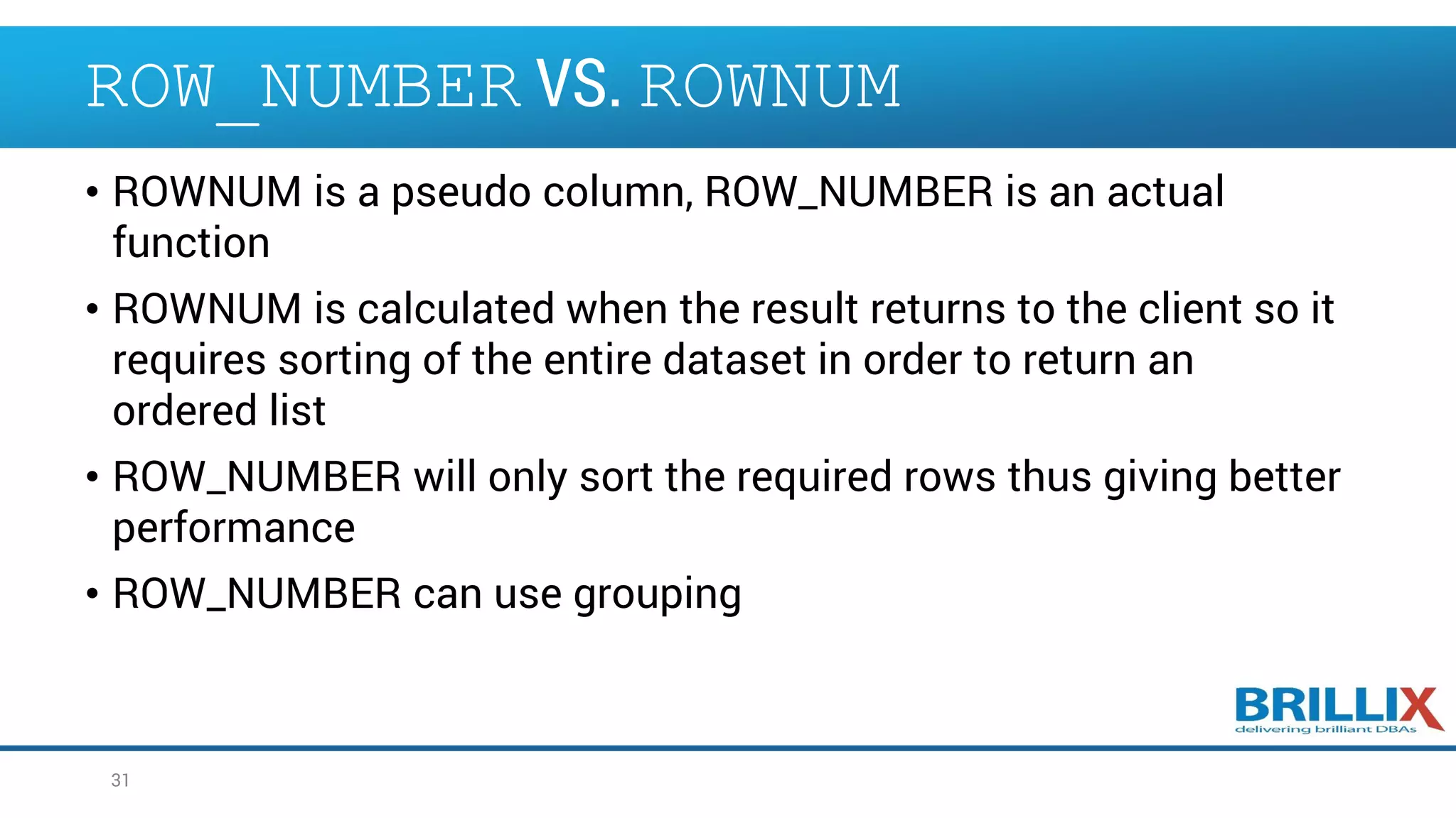 ROW_NUMBER VS. ROWNUM • ROWNUM is a pseudo column, ROW_NUMBER is an actual function • ROWNUM is calculated when the result returns to the client so it requires sorting of the entire dataset in order to return an ordered list • ROW_NUMBER will only sort the required rows thus giving better performance • ROW_NUMBER can use grouping 31 