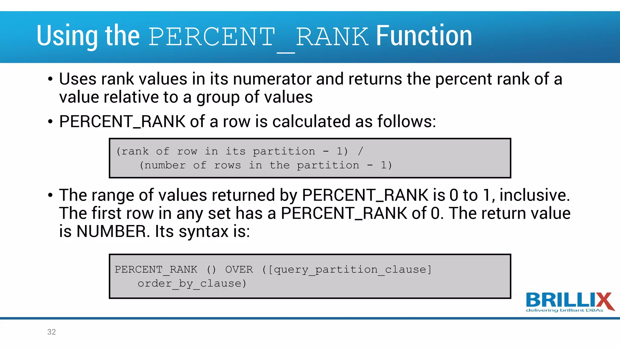 Using the PERCENT_RANK Function • Uses rank values in its numerator and returns the percent rank of a value relative to a group of values • PERCENT_RANK of a row is calculated as follows: • The range of values returned by PERCENT_RANK is 0 to 1, inclusive. The first row in any set has a PERCENT_RANK of 0. The return value is NUMBER. Its syntax is: (rank of row in its partition - 1) / (number of rows in the partition - 1) PERCENT_RANK () OVER ([query_partition_clause] order_by_clause) 32 