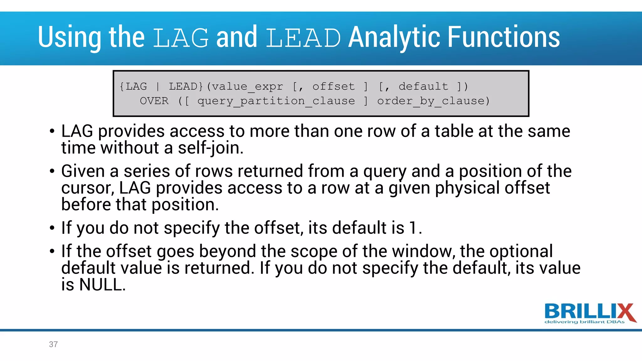 Using the LAG and LEAD Analytic Functions • LAG provides access to more than one row of a table at the same time without a self-join. • Given a series of rows returned from a query and a position of the cursor, LAG provides access to a row at a given physical offset before that position. • If you do not specify the offset, its default is 1. • If the offset goes beyond the scope of the window, the optional default value is returned. If you do not specify the default, its value is NULL. {LAG | LEAD}(value_expr [, offset ] [, default ]) OVER ([ query_partition_clause ] order_by_clause) 37 