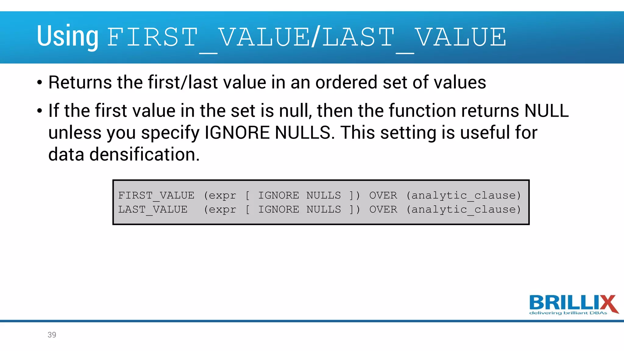 Using FIRST_VALUE/LAST_VALUE • Returns the first/last value in an ordered set of values • If the first value in the set is null, then the function returns NULL unless you specify IGNORE NULLS. This setting is useful for data densification. 39 FIRST_VALUE (expr [ IGNORE NULLS ]) OVER (analytic_clause) LAST_VALUE (expr [ IGNORE NULLS ]) OVER (analytic_clause) 