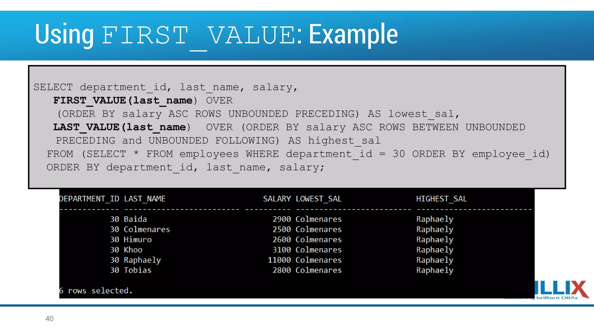 Using FIRST_VALUE: Example SELECT department_id, last_name, salary, FIRST_VALUE(last_name) OVER (ORDER BY salary ASC ROWS UNBOUNDED PRECEDING) AS lowest_sal, LAST_VALUE(last_name) OVER (ORDER BY salary ASC ROWS BETWEEN UNBOUNDED PRECEDING and UNBOUNDED FOLLOWING) AS highest_sal FROM (SELECT * FROM employees WHERE department_id = 30 ORDER BY employee_id) ORDER BY department_id, last_name, salary; 40 