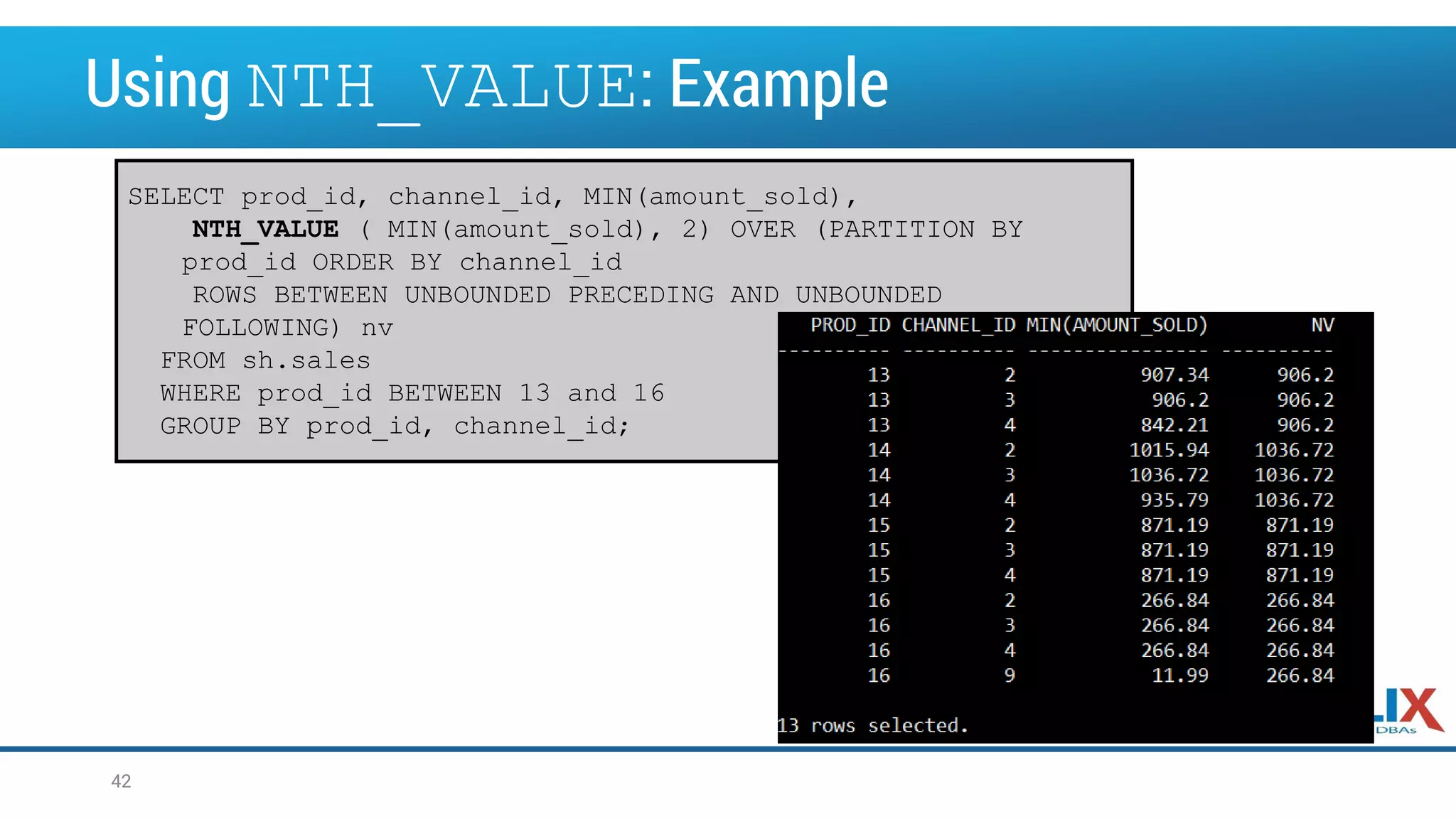 Using NTH_VALUE: Example SELECT prod_id, channel_id, MIN(amount_sold), NTH_VALUE ( MIN(amount_sold), 2) OVER (PARTITION BY prod_id ORDER BY channel_id ROWS BETWEEN UNBOUNDED PRECEDING AND UNBOUNDED FOLLOWING) nv FROM sh.sales WHERE prod_id BETWEEN 13 and 16 GROUP BY prod_id, channel_id; 42 