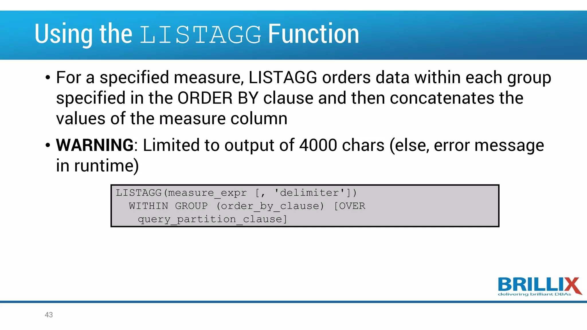 Using the LISTAGG Function • For a specified measure, LISTAGG orders data within each group specified in the ORDER BY clause and then concatenates the values of the measure column • WARNING: Limited to output of 4000 chars (else, error message in runtime) 43 LISTAGG(measure_expr [, 'delimiter']) WITHIN GROUP (order_by_clause) [OVER query_partition_clause] 