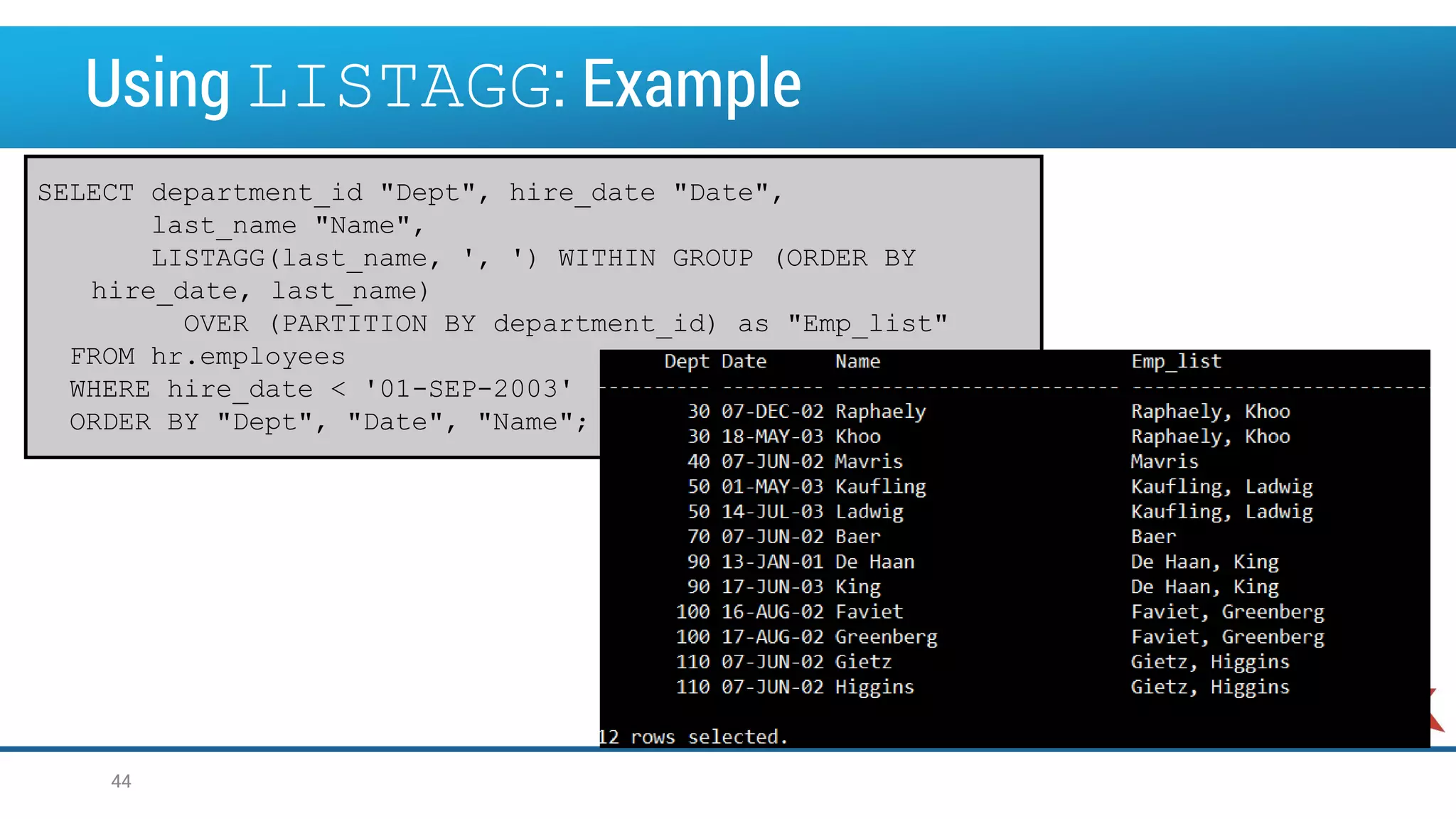 Using LISTAGG: Example SELECT department_id "Dept", hire_date "Date", last_name "Name", LISTAGG(last_name, ', ') WITHIN GROUP (ORDER BY hire_date, last_name) OVER (PARTITION BY department_id) as "Emp_list" FROM hr.employees WHERE hire_date < '01-SEP-2003' ORDER BY "Dept", "Date", "Name"; 44 
