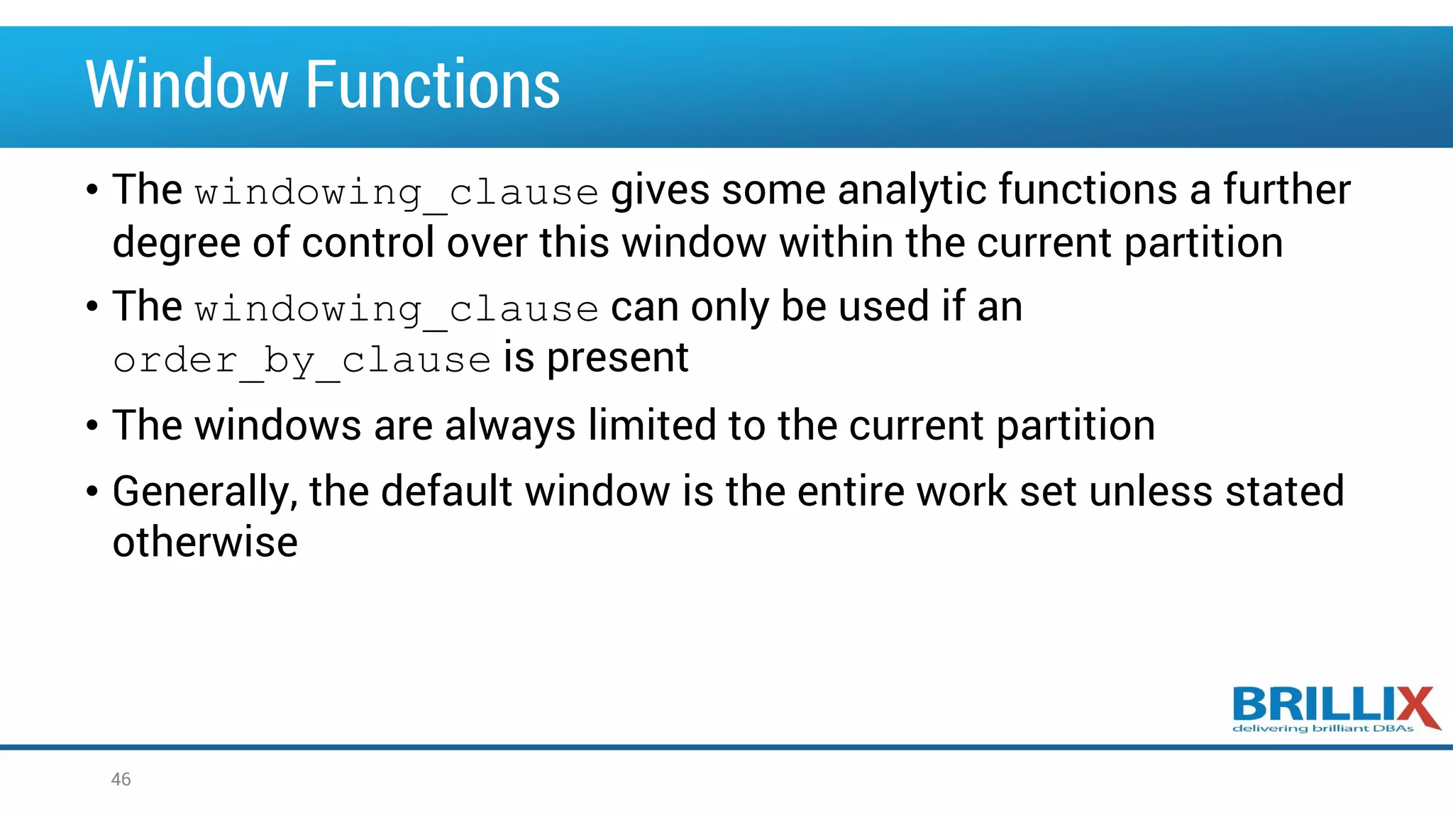 Window Functions • The windowing_clause gives some analytic functions a further degree of control over this window within the current partition • The windowing_clause can only be used if an order_by_clause is present • The windows are always limited to the current partition • Generally, the default window is the entire work set unless stated otherwise 46 