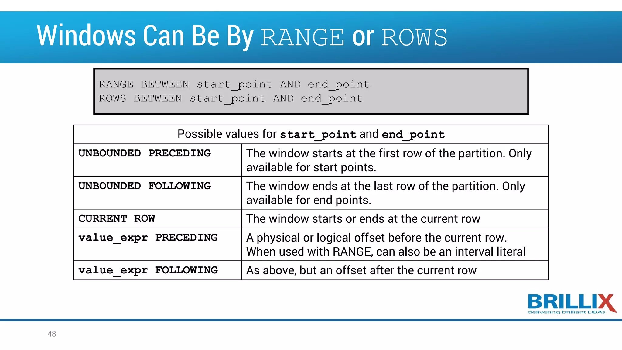 Windows Can Be By RANGE or ROWS 48 Possible values for start_point and end_point UNBOUNDED PRECEDING The window starts at the first row of the partition. Only available for start points. UNBOUNDED FOLLOWING The window ends at the last row of the partition. Only available for end points. CURRENT ROW The window starts or ends at the current row value_expr PRECEDING A physical or logical offset before the current row. When used with RANGE, can also be an interval literal value_expr FOLLOWING As above, but an offset after the current row RANGE BETWEEN start_point AND end_point ROWS BETWEEN start_point AND end_point 