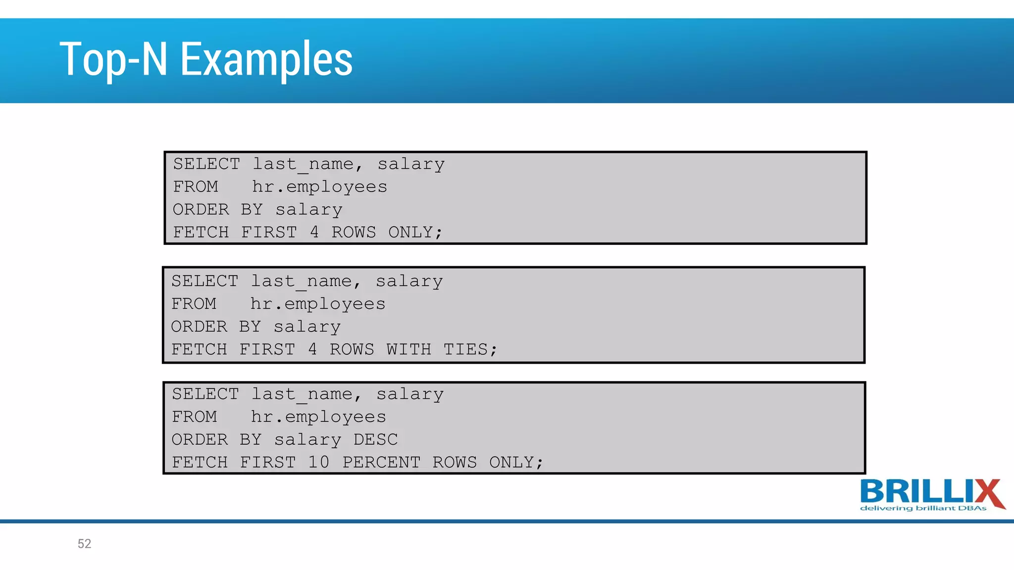 Top-N Examples 52 SELECT last_name, salary FROM hr.employees ORDER BY salary FETCH FIRST 4 ROWS ONLY; SELECT last_name, salary FROM hr.employees ORDER BY salary FETCH FIRST 4 ROWS WITH TIES; SELECT last_name, salary FROM hr.employees ORDER BY salary DESC FETCH FIRST 10 PERCENT ROWS ONLY; 