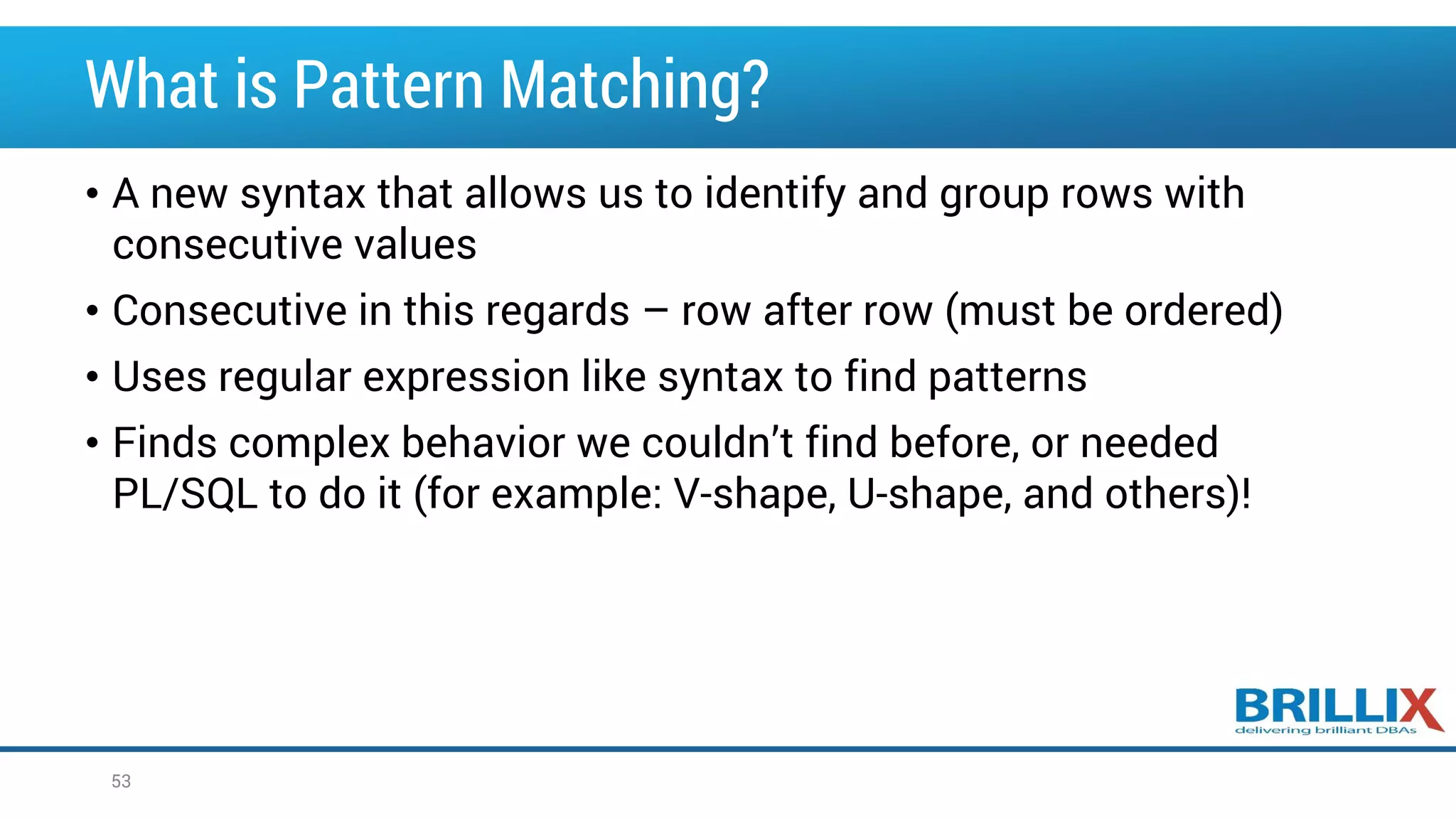 What is Pattern Matching? • A new syntax that allows us to identify and group rows with consecutive values • Consecutive in this regards – row after row (must be ordered) • Uses regular expression like syntax to find patterns • Finds complex behavior we couldn’t find before, or needed PL/SQL to do it (for example: V-shape, U-shape, and others)! 53 