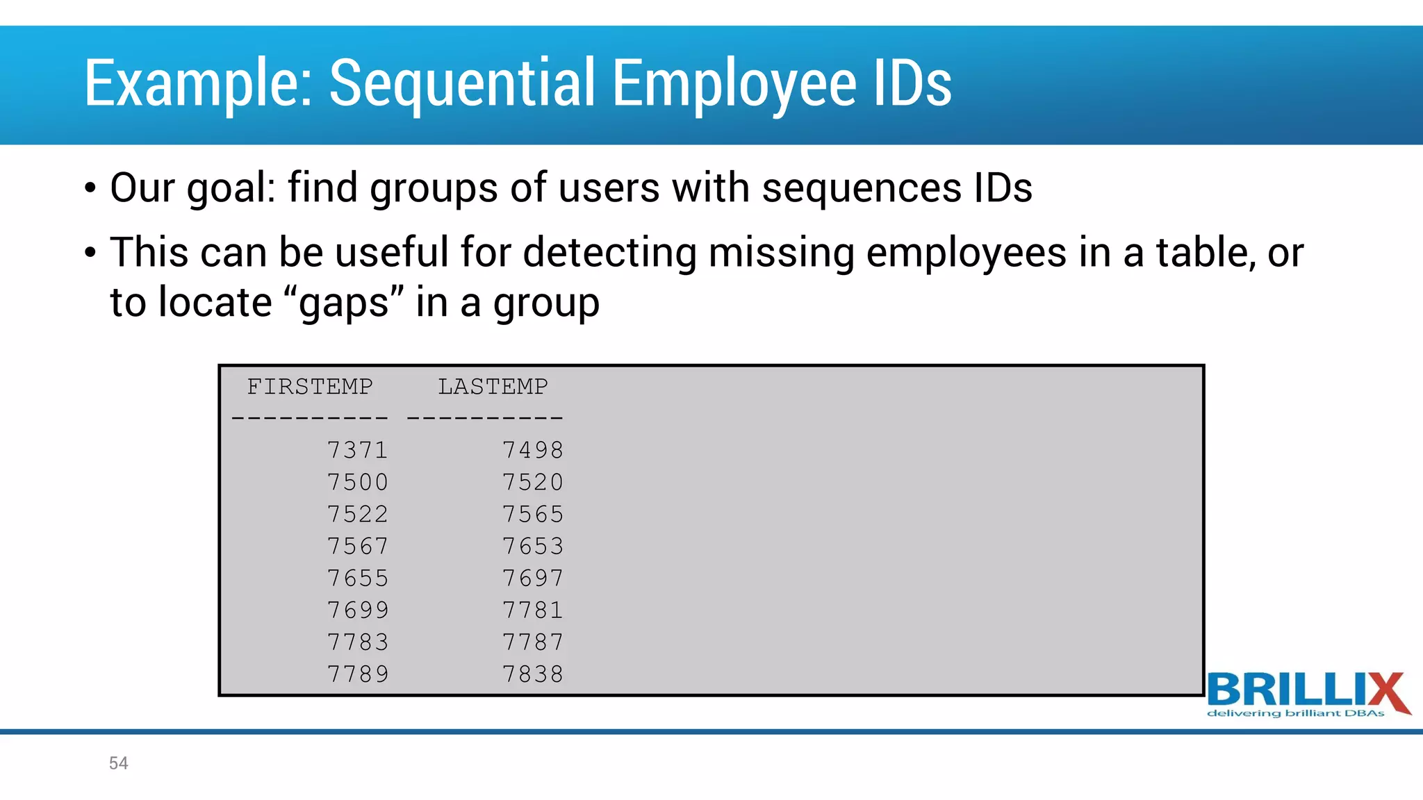 Example: Sequential Employee IDs • Our goal: find groups of users with sequences IDs • This can be useful for detecting missing employees in a table, or to locate “gaps” in a group 54 FIRSTEMP LASTEMP ---------- ---------- 7371 7498 7500 7520 7522 7565 7567 7653 7655 7697 7699 7781 7783 7787 7789 7838 