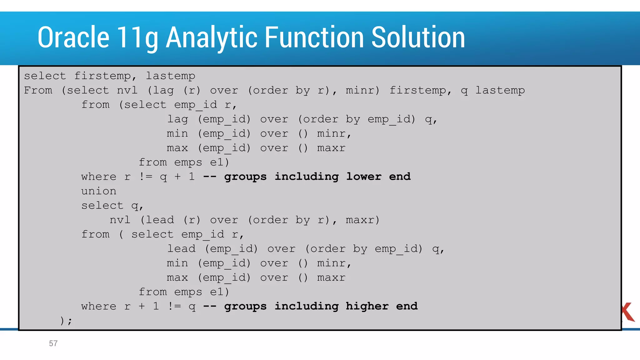 Oracle 11g Analytic Function Solution 57 select firstemp, lastemp From (select nvl (lag (r) over (order by r), minr) firstemp, q lastemp from (select emp_id r, lag (emp_id) over (order by emp_id) q, min (emp_id) over () minr, max (emp_id) over () maxr from emps e1) where r != q + 1 -- groups including lower end union select q, nvl (lead (r) over (order by r), maxr) from ( select emp_id r, lead (emp_id) over (order by emp_id) q, min (emp_id) over () minr, max (emp_id) over () maxr from emps e1) where r + 1 != q -- groups including higher end ); 