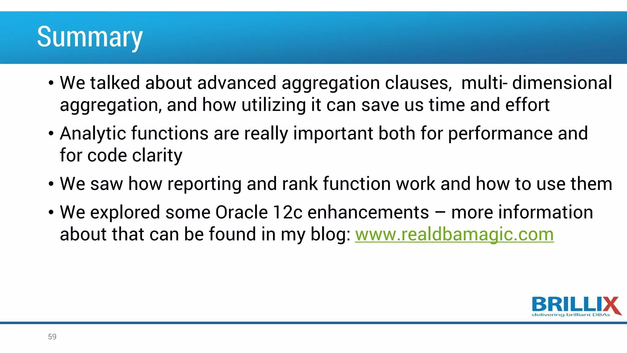 Summary • We talked about advanced aggregation clauses, multi- dimensional aggregation, and how utilizing it can save us time and effort • Analytic functions are really important both for performance and for code clarity • We saw how reporting and rank function work and how to use them • We explored some Oracle 12c enhancements – more information about that can be found in my blog: www.realdbamagic.com 59 