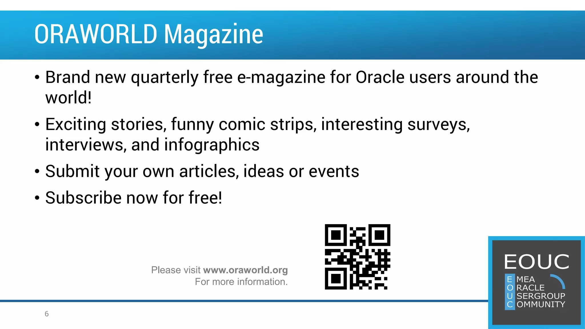 • Brand new quarterly free e-magazine for Oracle users around the world! • Exciting stories, funny comic strips, interesting surveys, interviews, and infographics • Submit your own articles, ideas or events • Subscribe now for free! Please visit www.oraworld.org For more information. ORAWORLD Magazine 6 