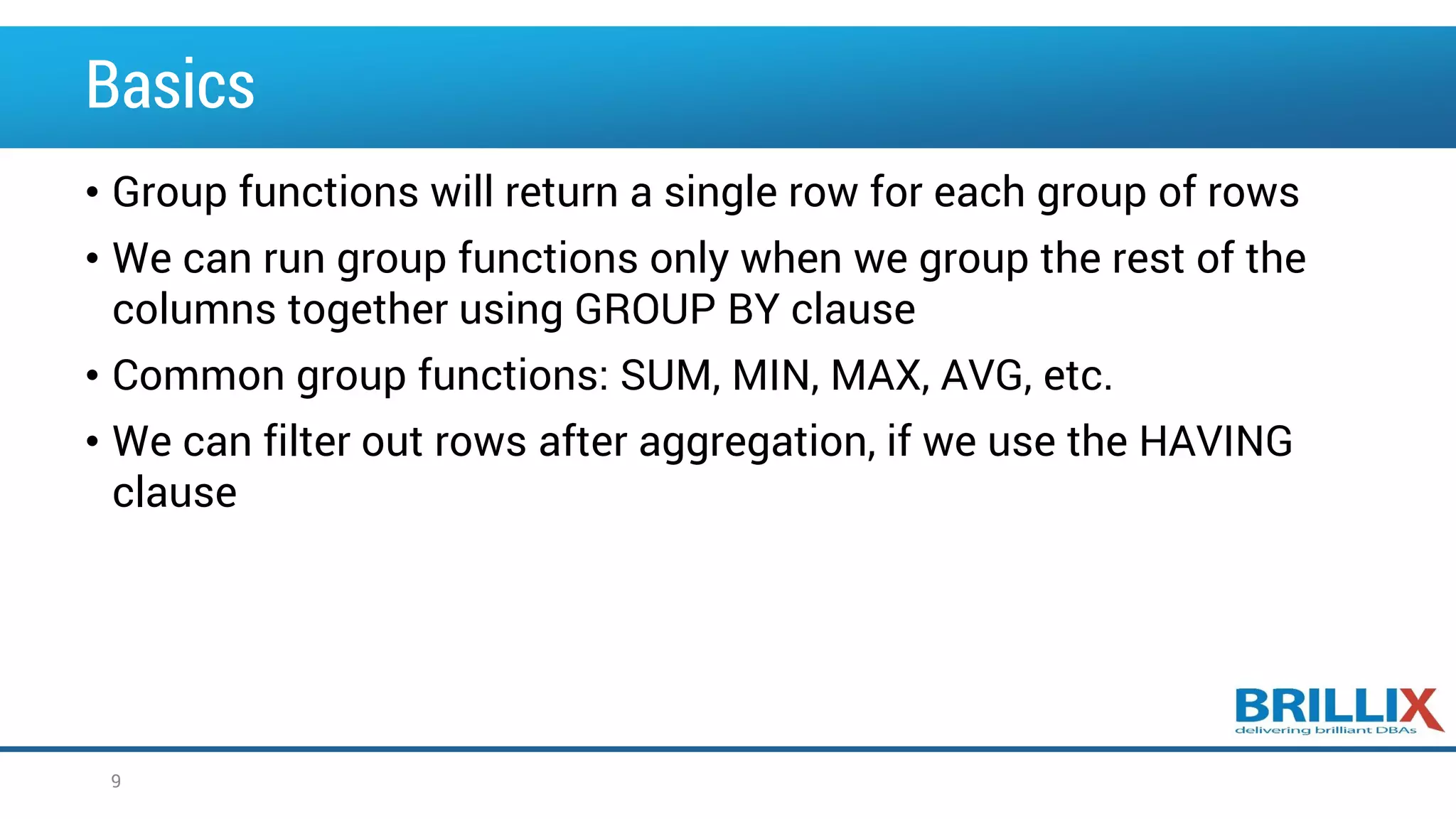 Basics • Group functions will return a single row for each group of rows • We can run group functions only when we group the rest of the columns together using GROUP BY clause • Common group functions: SUM, MIN, MAX, AVG, etc. • We can filter out rows after aggregation, if we use the HAVING clause 9 