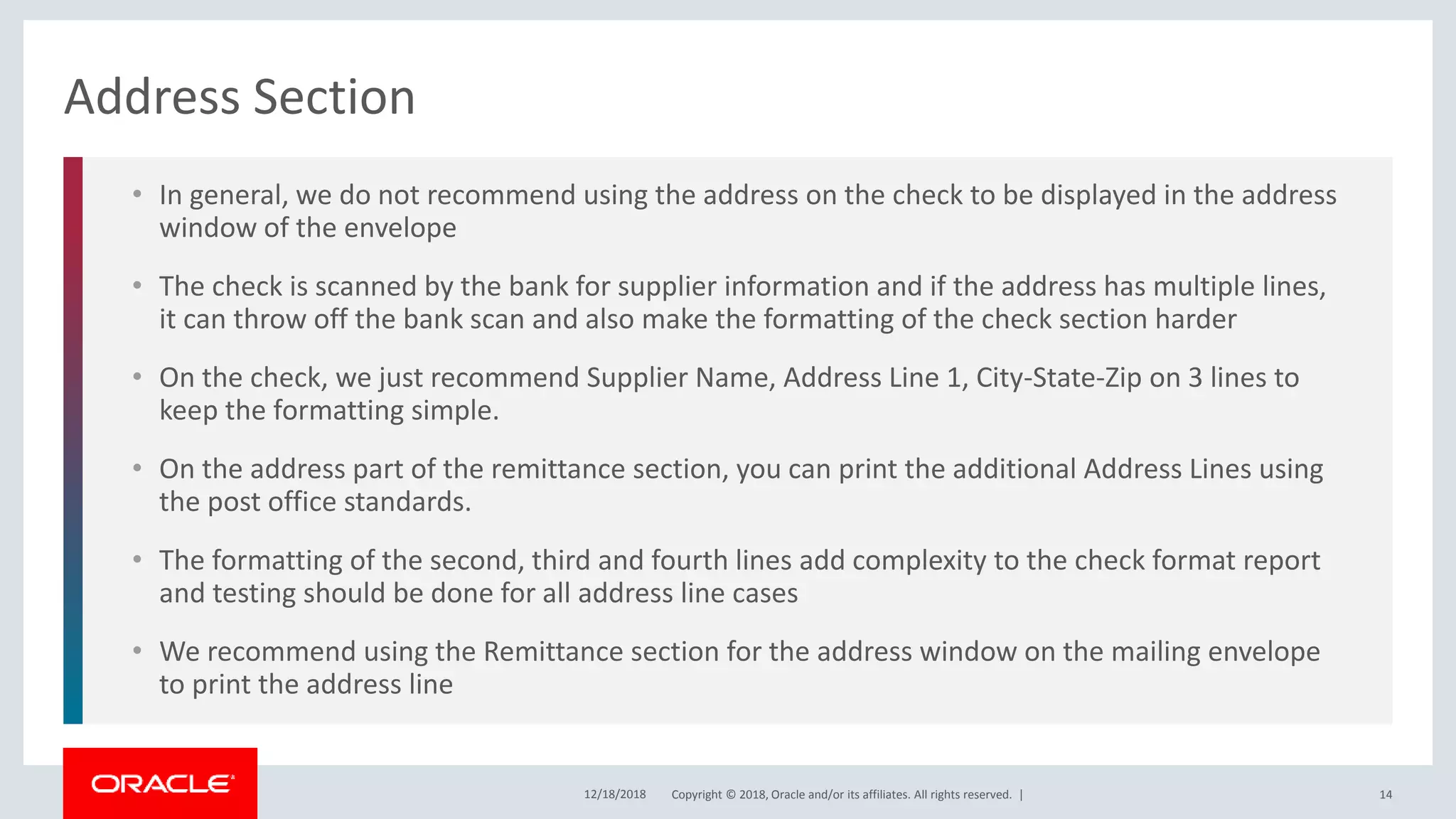 Copyright © 2018, Oracle and/or its affiliates. All rights reserved. |
• In general, we do not recommend using the address on the check to be displayed in the address
window of the envelope
• The check is scanned by the bank for supplier information and if the address has multiple lines,
it can throw off the bank scan and also make the formatting of the check section harder
• On the check, we just recommend Supplier Name, Address Line 1, City-State-Zip on 3 lines to
keep the formatting simple.
• On the address part of the remittance section, you can print the additional Address Lines using
the post office standards.
• The formatting of the second, third and fourth lines add complexity to the check format report
and testing should be done for all address line cases
• We recommend using the Remittance section for the address window on the mailing envelope
to print the address line
Address Section
12/18/2018 14
 