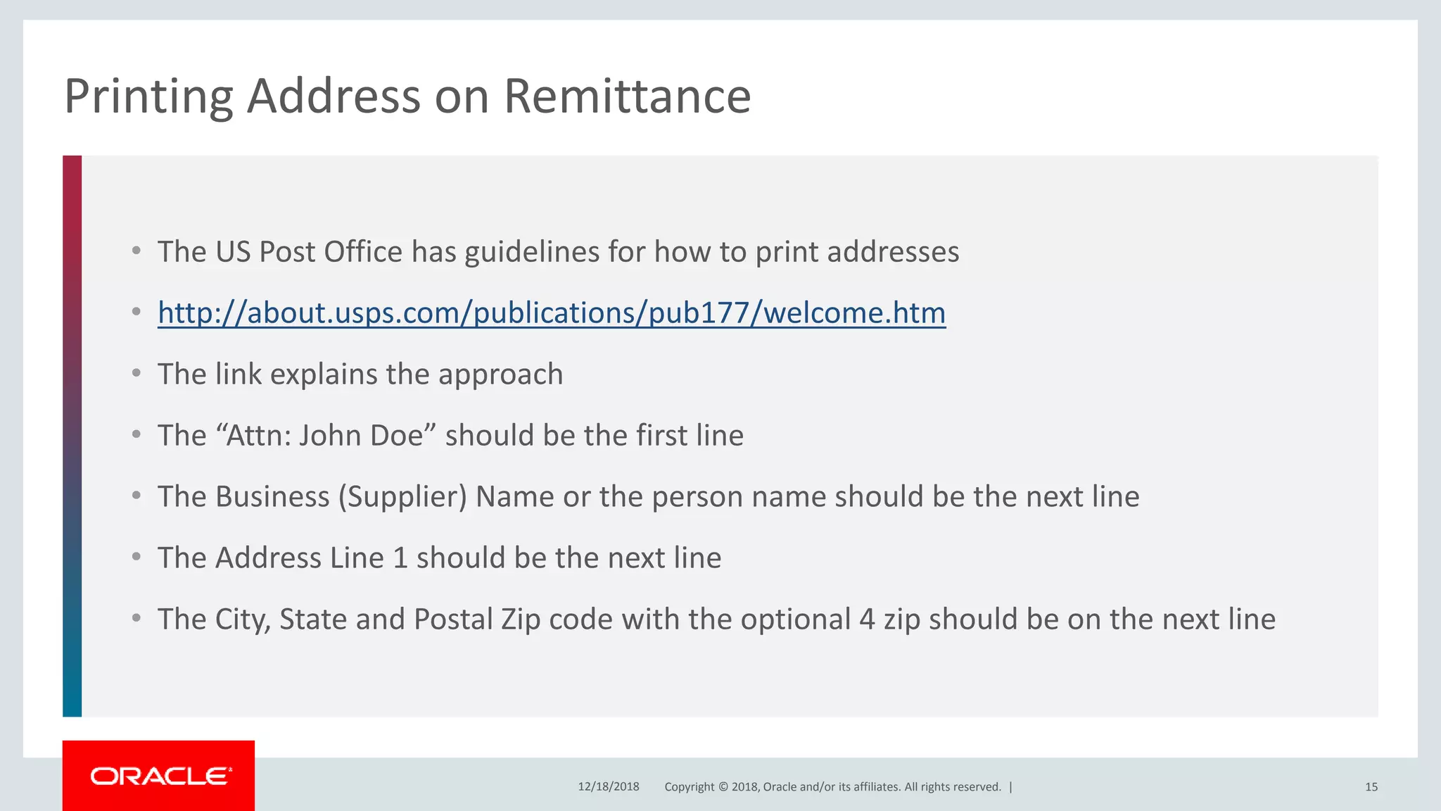 Copyright © 2018, Oracle and/or its affiliates. All rights reserved. |
• The US Post Office has guidelines for how to print addresses
• http://about.usps.com/publications/pub177/welcome.htm
• The link explains the approach
• The “Attn: John Doe” should be the first line
• The Business (Supplier) Name or the person name should be the next line
• The Address Line 1 should be the next line
• The City, State and Postal Zip code with the optional 4 zip should be on the next line
Printing Address on Remittance
12/18/2018 15
 