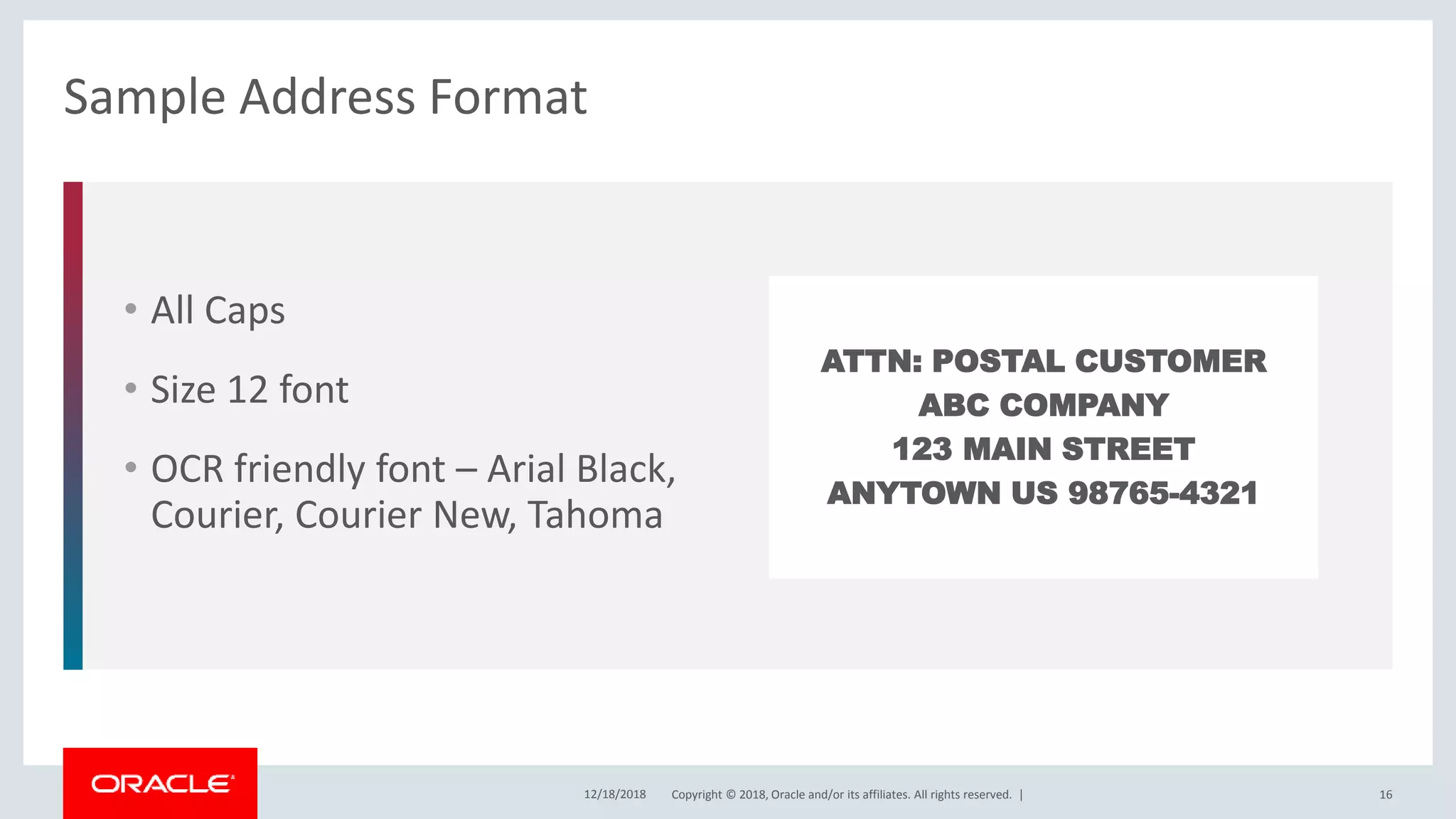 Copyright © 2018, Oracle and/or its affiliates. All rights reserved. |
• All Caps
• Size 12 font
• OCR friendly font – Arial Black,
Courier, Courier New, Tahoma
Sample Address Format
12/18/2018 16
ATTN: POSTAL CUSTOMER
ABC COMPANY
123 MAIN STREET
ANYTOWN US 98765-4321
 