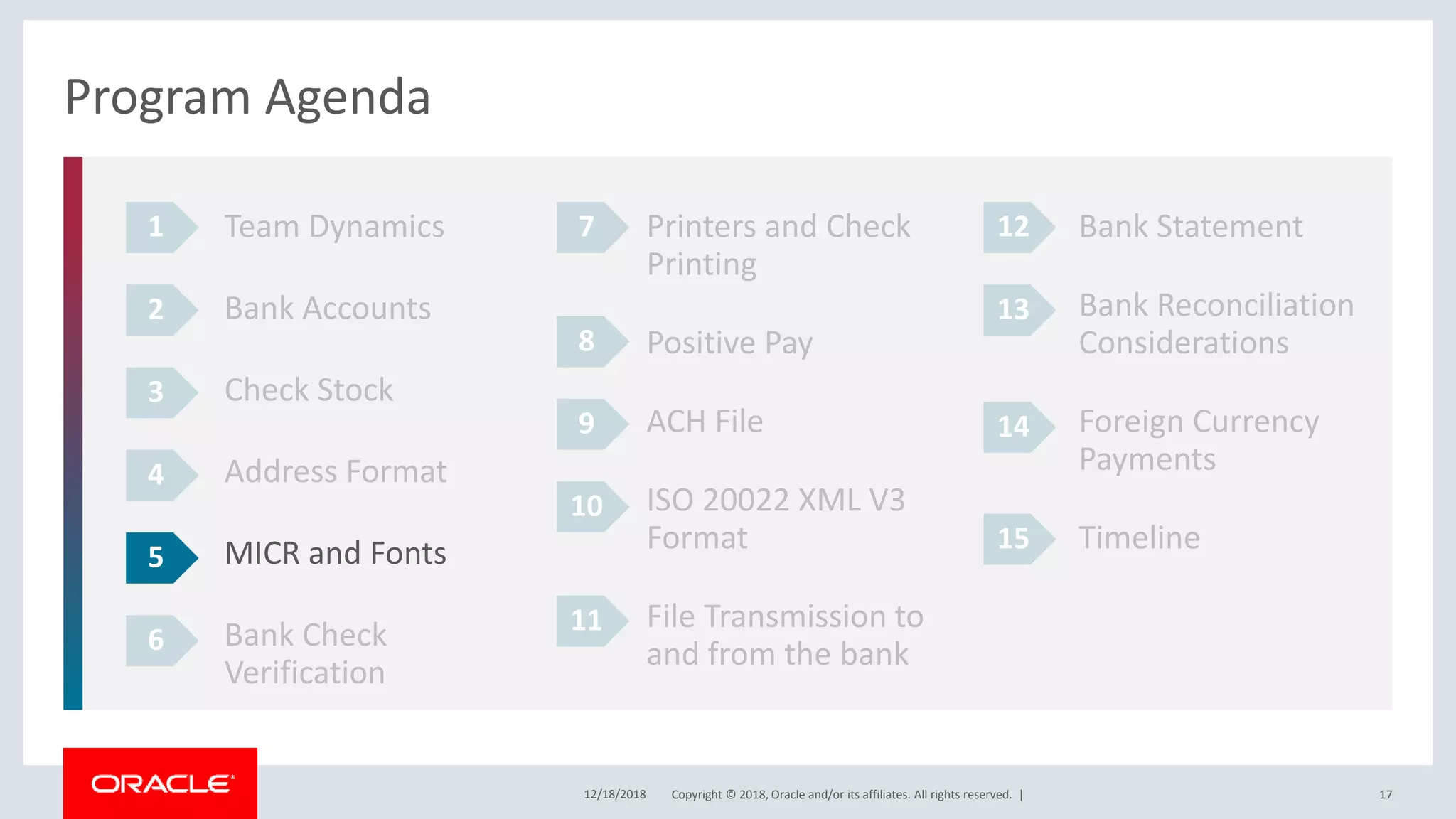 Copyright © 2018, Oracle and/or its affiliates. All rights reserved. |12/18/2018 17
Program Agenda
Team Dynamics
Bank Accounts
Check Stock
Address Format
MICR and Fonts
Bank Check
Verification
1
2
3
4
Printers and Check
Printing
Positive Pay
ACH File
ISO 20022 XML V3
Format
File Transmission to
and from the bank
Bank Statement
Bank Reconciliation
Considerations
Foreign Currency
Payments
Timeline
5
6
7
8
9
10
11
12
13
14
15
 