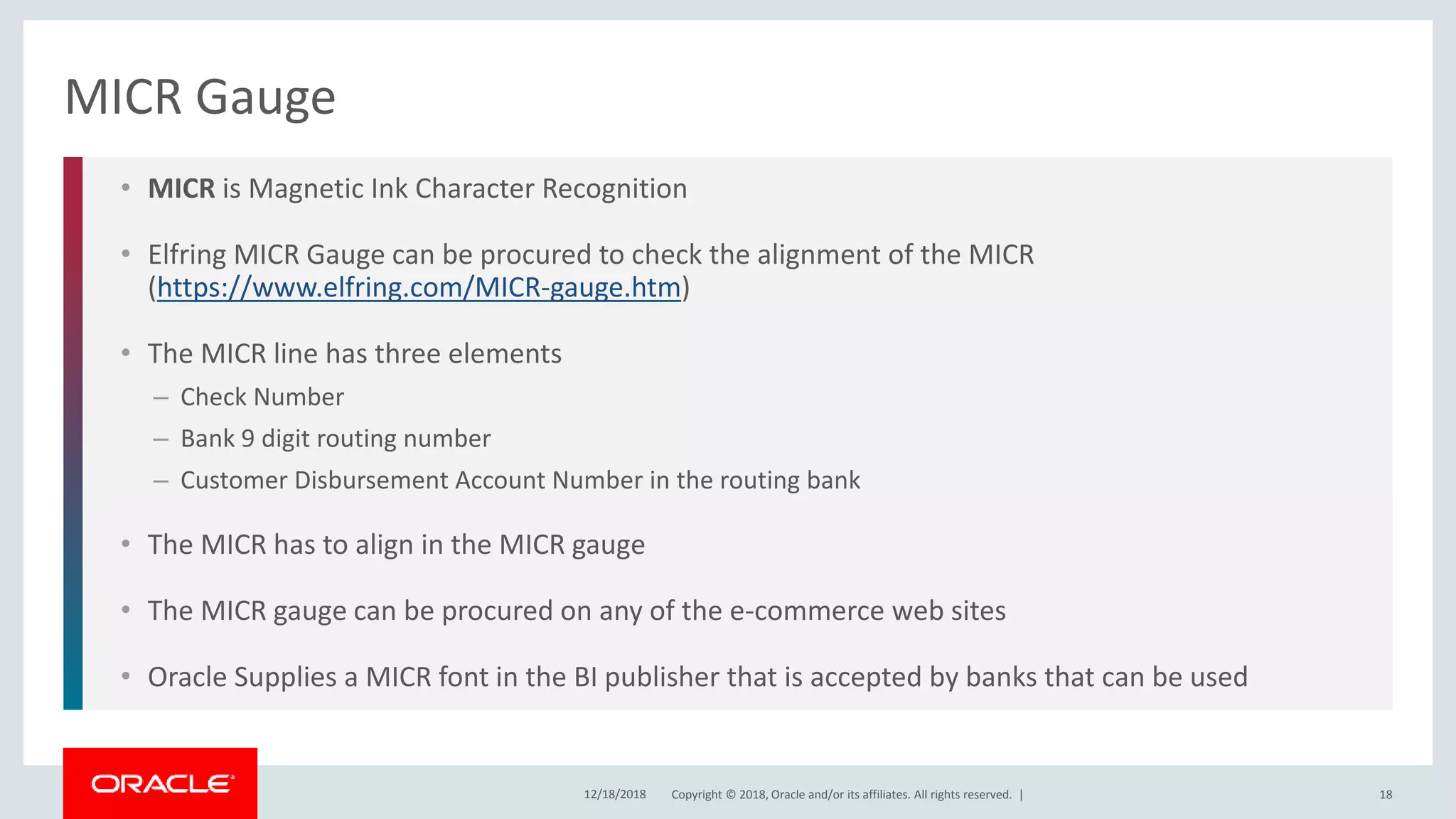 Copyright © 2018, Oracle and/or its affiliates. All rights reserved. |
• MICR is Magnetic Ink Character Recognition
• Elfring MICR Gauge can be procured to check the alignment of the MICR
(https://www.elfring.com/MICR-gauge.htm)
• The MICR line has three elements
– Check Number
– Bank 9 digit routing number
– Customer Disbursement Account Number in the routing bank
• The MICR has to align in the MICR gauge
• The MICR gauge can be procured on any of the e-commerce web sites
• Oracle Supplies a MICR font in the BI publisher that is accepted by banks that can be used
MICR Gauge
12/18/2018 18
 