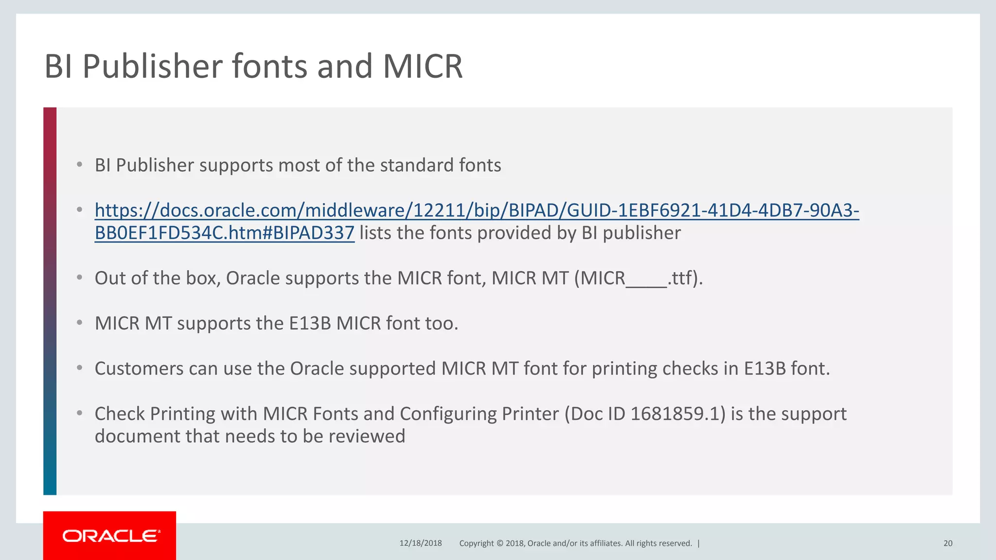 Copyright © 2018, Oracle and/or its affiliates. All rights reserved. |
• BI Publisher supports most of the standard fonts
• https://docs.oracle.com/middleware/12211/bip/BIPAD/GUID-1EBF6921-41D4-4DB7-90A3-
BB0EF1FD534C.htm#BIPAD337 lists the fonts provided by BI publisher
• Out of the box, Oracle supports the MICR font, MICR MT (MICR____.ttf).
• MICR MT supports the E13B MICR font too.
• Customers can use the Oracle supported MICR MT font for printing checks in E13B font.
• Check Printing with MICR Fonts and Configuring Printer (Doc ID 1681859.1) is the support
document that needs to be reviewed
BI Publisher fonts and MICR
12/18/2018 20
 