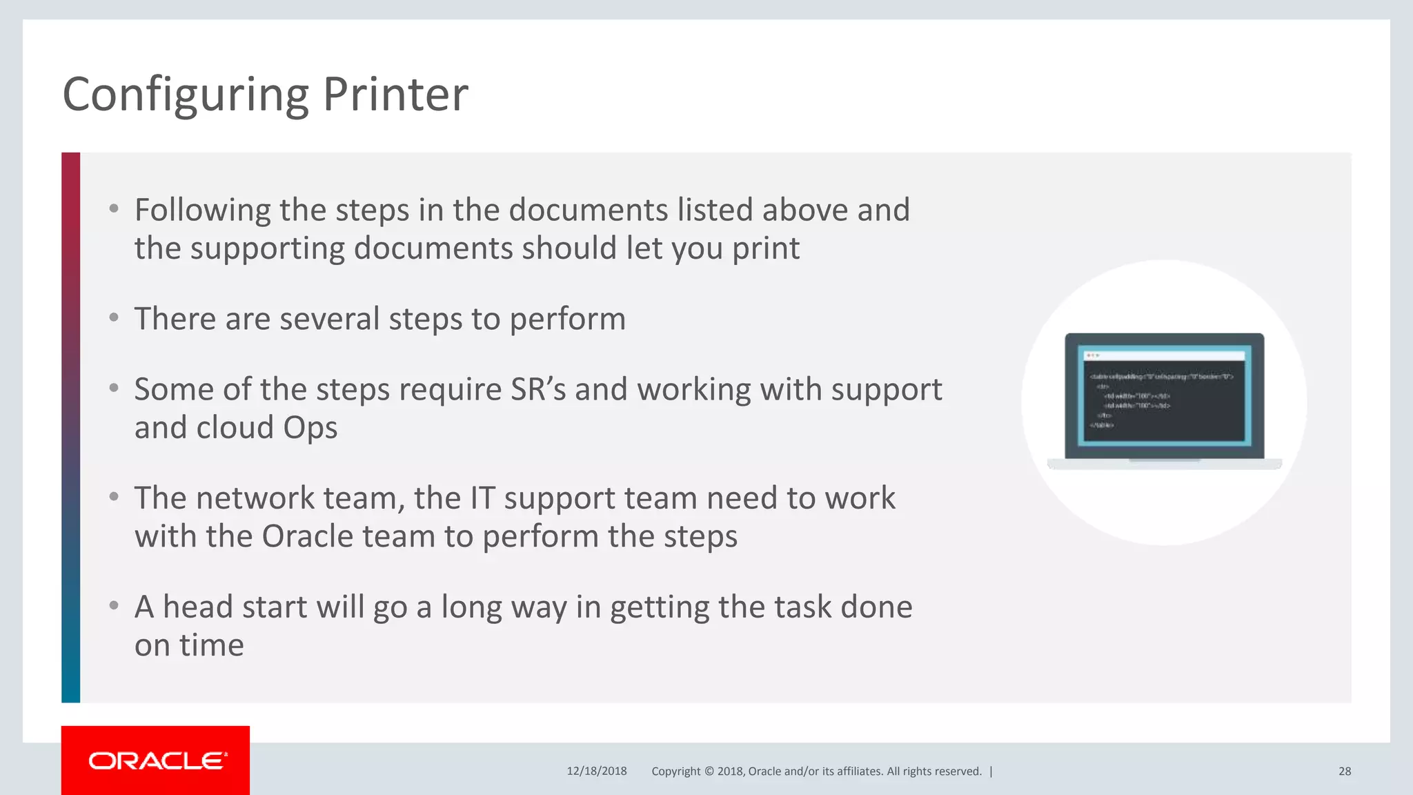 Copyright © 2018, Oracle and/or its affiliates. All rights reserved. |
• Following the steps in the documents listed above and
the supporting documents should let you print
• There are several steps to perform
• Some of the steps require SR’s and working with support
and cloud Ops
• The network team, the IT support team need to work
with the Oracle team to perform the steps
• A head start will go a long way in getting the task done
on time
Configuring Printer
12/18/2018 28
 