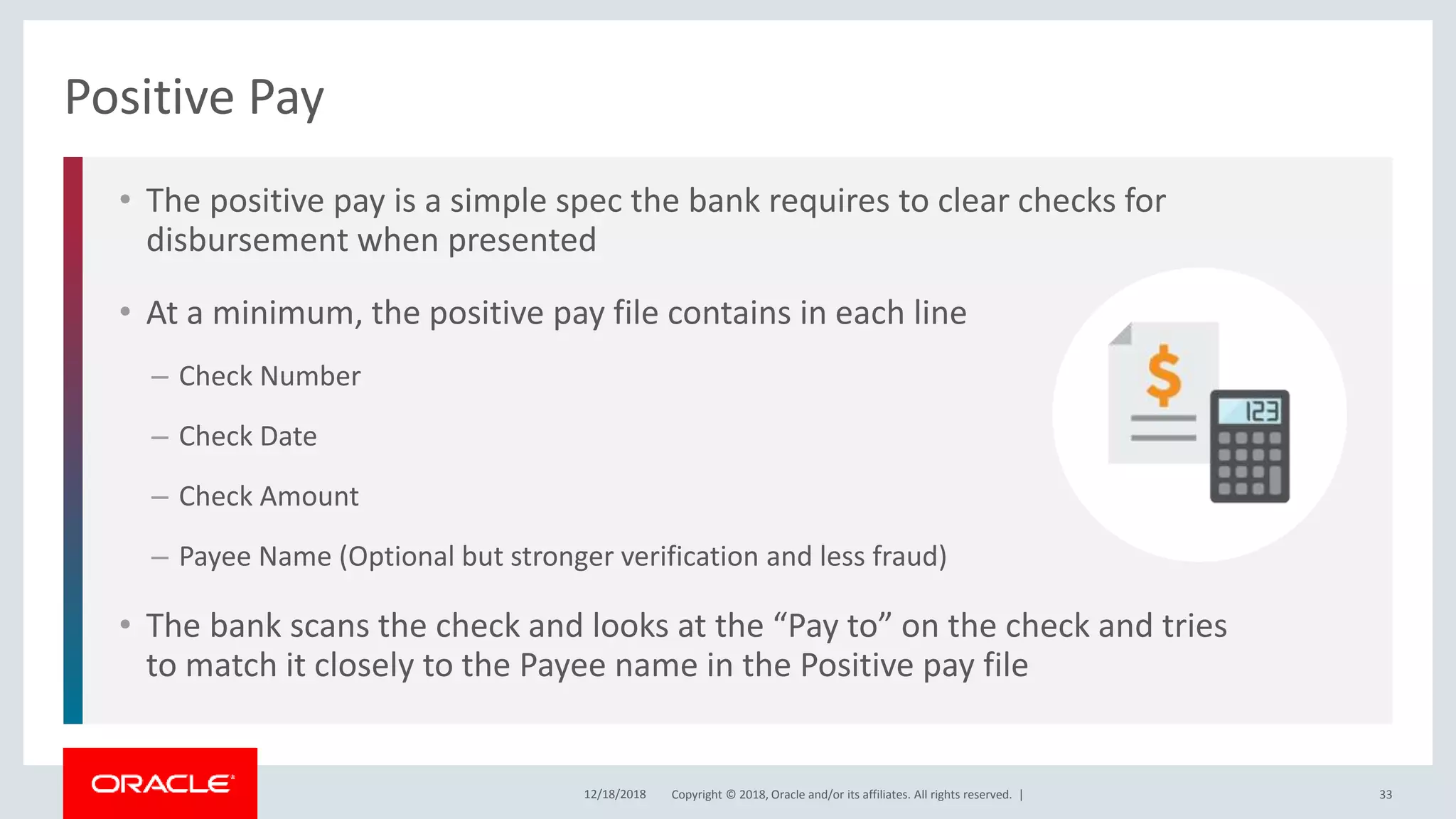 Copyright © 2018, Oracle and/or its affiliates. All rights reserved. |
• The positive pay is a simple spec the bank requires to clear checks for
disbursement when presented
• At a minimum, the positive pay file contains in each line
– Check Number
– Check Date
– Check Amount
– Payee Name (Optional but stronger verification and less fraud)
• The bank scans the check and looks at the “Pay to” on the check and tries
to match it closely to the Payee name in the Positive pay file
Positive Pay
12/18/2018 33
 