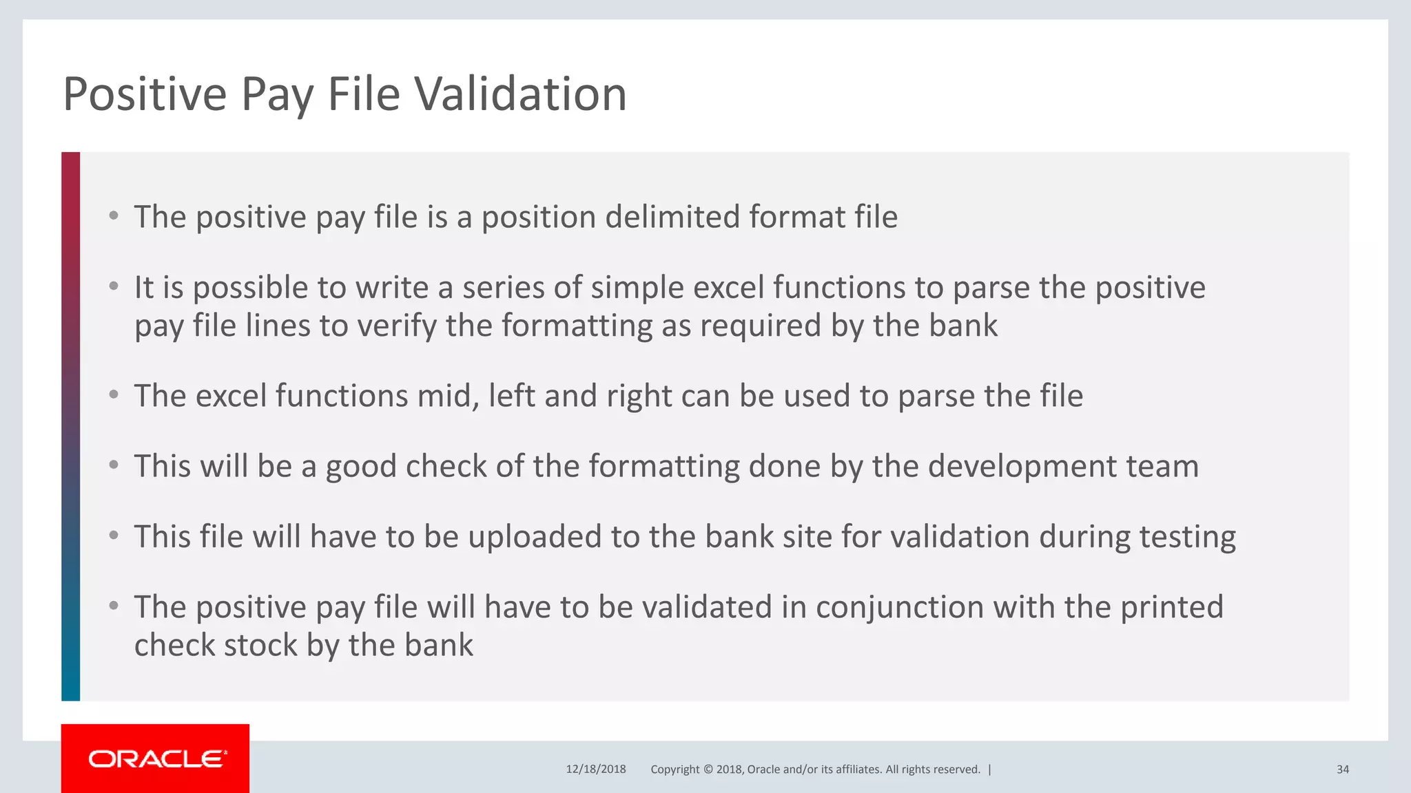 Copyright © 2018, Oracle and/or its affiliates. All rights reserved. |
• The positive pay file is a position delimited format file
• It is possible to write a series of simple excel functions to parse the positive
pay file lines to verify the formatting as required by the bank
• The excel functions mid, left and right can be used to parse the file
• This will be a good check of the formatting done by the development team
• This file will have to be uploaded to the bank site for validation during testing
• The positive pay file will have to be validated in conjunction with the printed
check stock by the bank
Positive Pay File Validation
12/18/2018 34
 