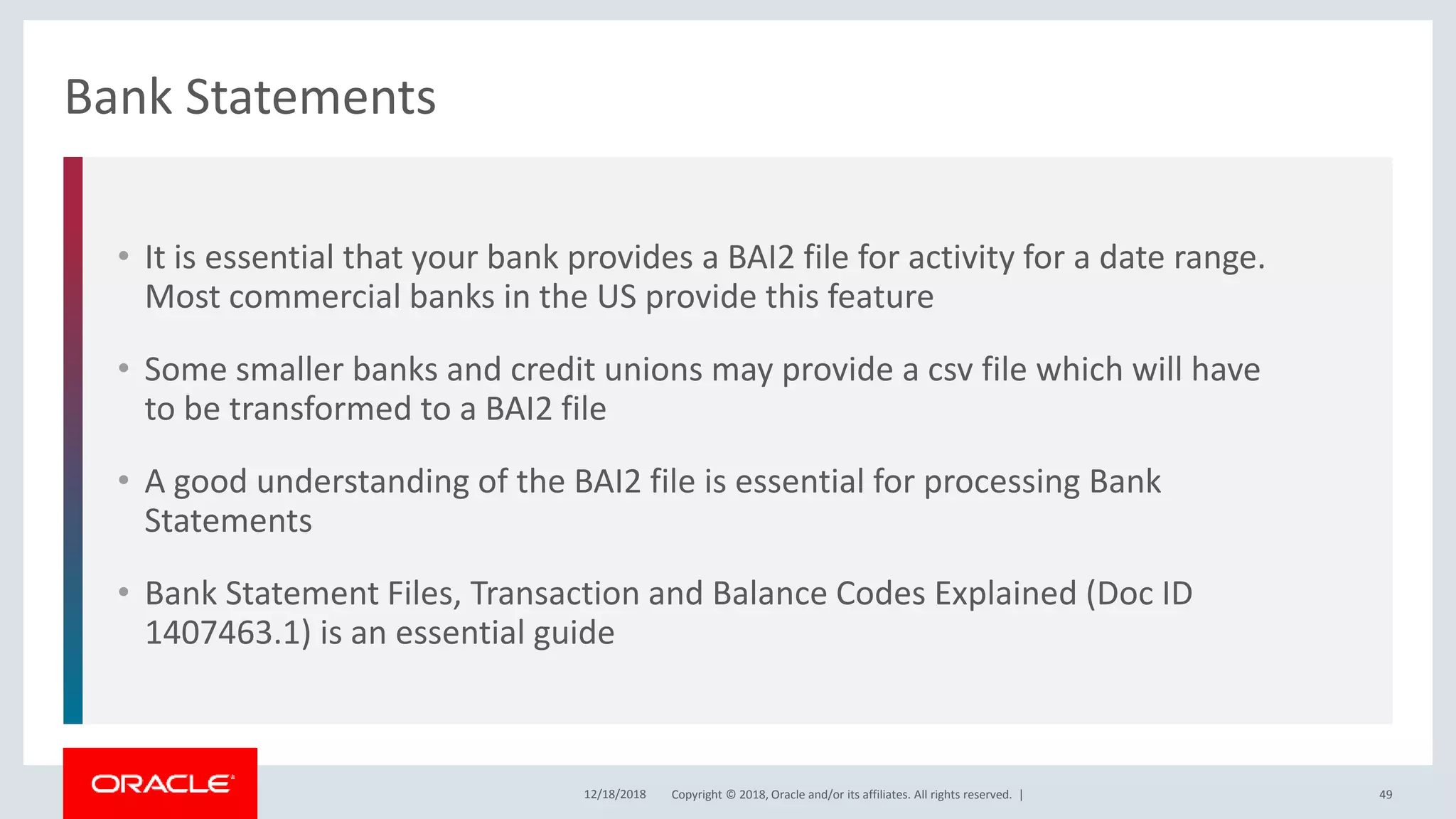 Copyright © 2018, Oracle and/or its affiliates. All rights reserved. |
• It is essential that your bank provides a BAI2 file for activity for a date range.
Most commercial banks in the US provide this feature
• Some smaller banks and credit unions may provide a csv file which will have
to be transformed to a BAI2 file
• A good understanding of the BAI2 file is essential for processing Bank
Statements
• Bank Statement Files, Transaction and Balance Codes Explained (Doc ID
1407463.1) is an essential guide
Bank Statements
12/18/2018 49
 
