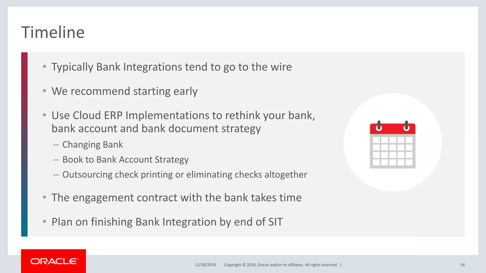 Copyright © 2018, Oracle and/or its affiliates. All rights reserved. |
• Typically Bank Integrations tend to go to the wire
• We recommend starting early
• Use Cloud ERP Implementations to rethink your bank,
bank account and bank document strategy
– Changing Bank
– Book to Bank Account Strategy
– Outsourcing check printing or eliminating checks altogether
• The engagement contract with the bank takes time
• Plan on finishing Bank Integration by end of SIT
Timeline
12/18/2018 56
 