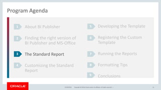Copyright © 2018, Oracle and/or its affiliates. All rights reserved. |12/18/2018 14
Program Agenda
About BI Publisher
Finding the right version of
BI Publisher and MS-Office
The Standard Report
Customizing the Standard
Report
1
2
3
4
Developing the Template
Registering the Custom
Template
Running the Reports
Formatting Tips
Conclusions
5
6
7
8
9
 