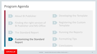 Copyright © 2018, Oracle and/or its affiliates. All rights reserved. |12/18/2018 19
Program Agenda
About BI Publisher
Finding the right version of
BI Publisher and MS-Office
The Standard Report
Customizing the Standard
Report
1
2
3
4
Developing the Template
Registering the Custom
Template
Running the Reports
Formatting Tips
Conclusions
5
6
7
8
9
 