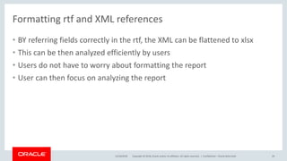 Copyright © 2018, Oracle and/or its affiliates. All rights reserved. |
• BY referring fields correctly in the rtf, the XML can be flattened to xlsx
• This can be then analyzed efficiently by users
• Users do not have to worry about formatting the report
• User can then focus on analyzing the report
12/18/2018 Confidential – Oracle Restricted 29
Formatting rtf and XML references
 