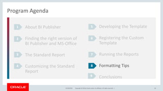 Copyright © 2018, Oracle and/or its affiliates. All rights reserved. |12/18/2018 40
Program Agenda
About BI Publisher
Finding the right version of
BI Publisher and MS-Office
The Standard Report
Customizing the Standard
Report
1
2
3
4
Developing the Template
Registering the Custom
Template
Running the Reports
Formatting Tips
Conclusions
5
6
7
8
9
 
