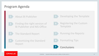 Copyright © 2018, Oracle and/or its affiliates. All rights reserved. |12/18/2018 45
Program Agenda
About BI Publisher
Finding the right version of
BI Publisher and MS-Office
The Standard Report
Customizing the Standard
Report
1
2
3
4
Developing the Template
Registering the Custom
Template
Running the Reports
Formatting Tips
Conclusions
5
6
7
8
9
 