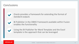 Copyright © 2018, Oracle and/or its affiliates. All rights reserved. |
Oracle provides a framework for extending the format of
standard outputs
BI Publisher in the OBIEE Framework available within Fusion
enables the functionality
Using the BI Publisher for Word Template and the Excel
template is the approach that can be leveraged
Conclusions
12/18/2018 46
 