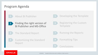 Copyright © 2018, Oracle and/or its affiliates. All rights reserved. |12/18/2018
Program Agenda
About BI Publisher
Finding the right version of
BI Publisher and MS-Office
The Standard Report
Customizing the Standard
Report
1
2
3
4
Developing the Template
Registering the Custom
Template
Running the Reports
Formatting Tips
Conclusions
5
6
7
8
9
 