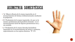 “a) Mayor eficacia de la mano izquierda en el
reconocimiento de formas tridimensionales mediante
la palpación.
 b) Predominio de la mano izquierda o lo que es lo
mismo–predominio del hemisferio derecho– en el
reconocimiento táctil de figuras geométricas con y
sin sentido.
 c) Predominio de la mano derecha-hemisferio
izquierdo en el reconocimiento de letras y números,
especialmente en los sujetos diestros. “P. 175
 