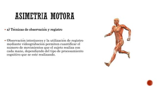  a) Técnicas de observación y registro
 Observación interjueces y la utilización de registro
mediante videograbación permiten cuantificar el
número de movimientos que el sujeto realiza con
cada mano, dependiendo del tipo de procesamiento
cognitivo que se esté realizando.
 