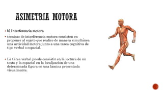  b) Interferencia motora
 técnicas de interferencia motora consisten en
proponer al sujeto que realice de manera simultánea
una actividad motora junto a una tarea cognitiva de
tipo verbal o espacial.
 La tarea verbal puede consistir en la lectura de un
texto y la espacial en la localización de una
determinada figura en una lámina presentada
visualmente.
 