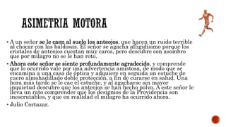 A un señor se le caen al suelo los anteojos, que hacen un ruido terrible
al chocar con las baldosas. El señor se agacha afligidísimo porque los
cristales de anteojos cuestan muy caros, pero descubre con asombro
que por milagro no se le han roto.
 Ahora este señor se siente profundamente agradecido, y comprende
que lo ocurrido vale por una advertencia amistosa, de modo que se
encamina a una casa de óptica y adquiere en seguida un estuche de
cuero almohadillado doble protección, a fin de curarse en salud. Una
hora más tarde se le cae el estuche, y al agacharse sin mayor
inquietud descubre que los anteojos se han hecho polvo. A este señor le
lleva un rato comprender que los designios de la Providencia son
inescrutables, y que en realidad el milagro ha ocurrido ahora.
 Julio Cortazar.
 