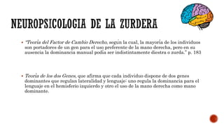  “Teoría del Factor de Cambio Derecho, según la cual, la mayoría de los individuos
son portadores de un gen para el uso preferente de la mano derecha, pero en su
ausencia la dominancia manual podía ser indistintamente diestra o zurda.” p. 183
 Teoría de los dos Genes, que afirma que cada individuo dispone de dos genes
dominantes que regulan lateralidad y lenguaje: uno regula la dominancia para el
lenguaje en el hemisferio izquierdo y otro el uso de la mano derecha como mano
dominante.
 