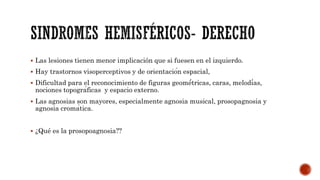  Las lesiones tienen menor implicación que si fuesen en el izquierdo.
 Hay trastornos visoperceptivos y de orientación espacial,
 Dificultad para el reconocimiento de figuras geomé́tricas, caras, melodías,
nociones topográficas y espacio externo.
 Las agnosias son mayores, especialmente agnosia musical, prosopagnosia y
agnosia cromática.
 ¿Qué es la prosopoagnosia??
 