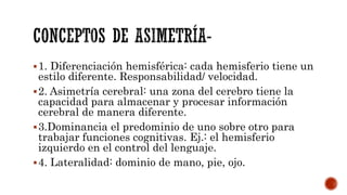 1. Diferenciación hemisférica: cada hemisferio tiene un
estilo diferente. Responsabilidad/ velocidad.
2. Asimetría cerebral: una zona del cerebro tiene la
capacidad para almacenar y procesar información
cerebral de manera diferente.
3.Dominancia el predominio de uno sobre otro para
trabajar funciones cognitivas. Ej.: el hemisferio
izquierdo en el control del lenguaje.
4. Lateralidad: dominio de mano, pie, ojo.
 