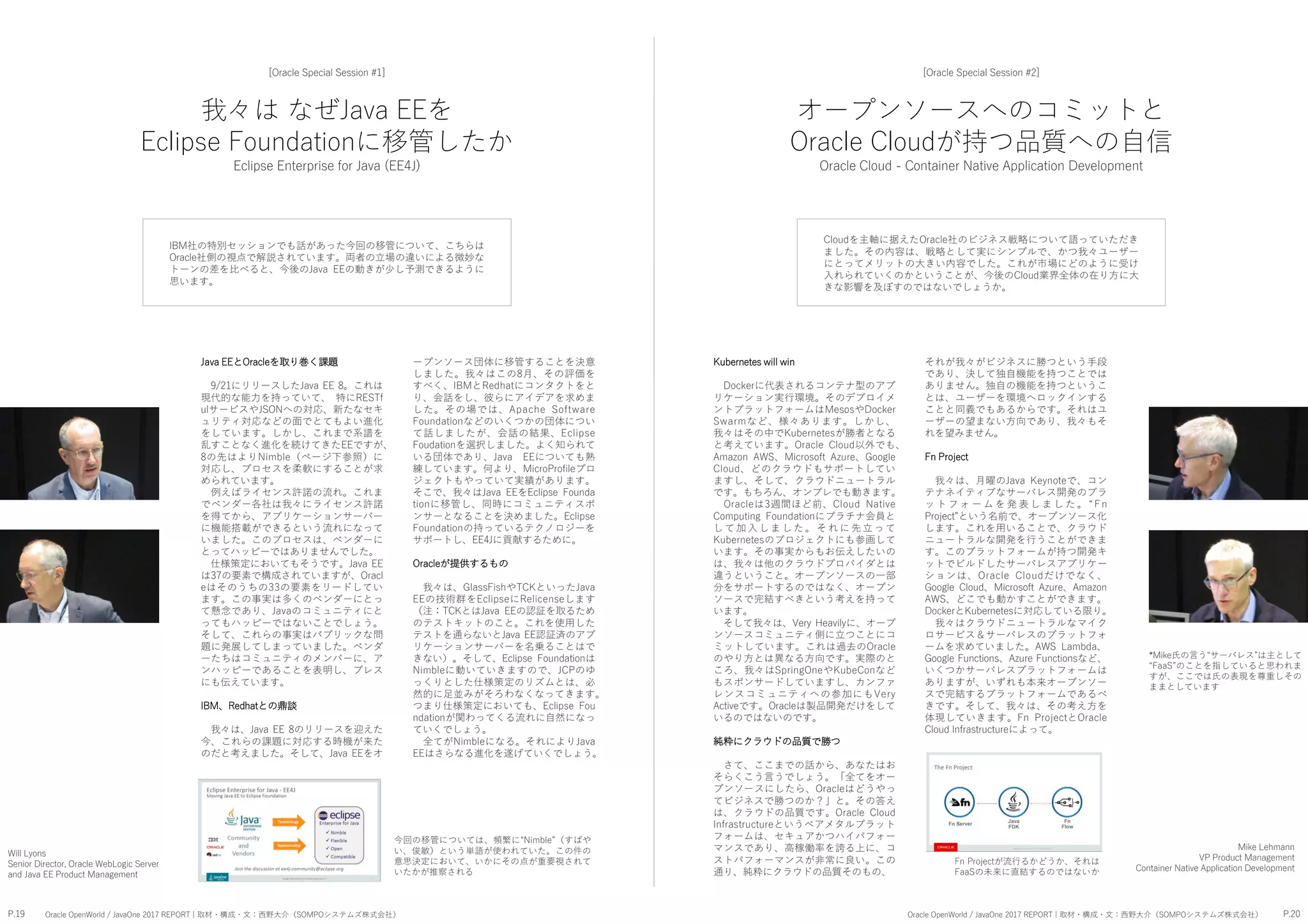 我々は なぜJava EEを
Eclipse Foundationに移管したか
Eclipse Enterprise for Java (EE4J)
[Oracle Special Session #1]
IBM社の特別セッションでも話があった今回の移管について、こちらは
Oracle社側の視点で解説されています。両者の立場の違いによる微妙な
トーンの差を比べると、今後のJava EEの動きが少し予測できるように
思います。
それが我々がビジネスに勝つという手段
であり、決して独自機能を持つことでは
ありません。独自の機能を持つというこ
とは、ユーザーを環境へロックインする
ことと同義でもあるからです。それはユ
ーザーの望まない方向であり、我々もそ
れを望みません。
Fn Project
我々は、月曜のJava Keynoteで、コン
テナネイティブなサーバレス開発のプラ
ッ ト フ ォ ー ム を 発 表 し ま し た 。 “ F n
Project”という名前で、オープンソース化
します。これを用いることで、クラウド
ニュートラルな開発を行うことができま
す。このプラットフォームが持つ開発キ
ットでビルドしたサーバレスアプリケー
ションは、Oracle Cloudだけでなく、
Google Cloud、Microsoft Azure、Amazon
AWS、どこでも動かすことができます。
DockerとKubernetesに対応している限り。
我々はクラウドニュートラルなマイク
ロサービス＆サーバレスのプラットフォ
ームを求めていました。AWS Lambda、
Google Functions、Azure Functionsなど、
いくつかサーバレスプラットフォームは
ありますが、いずれも本来オープンソー
スで完結するプラットフォームであるべ
きです。そして、我々は、その考え方を
体現していきます。Fn ProjectとOracle
Cloud Infrastructureによって。
Kubernetes will win
Dockerに代表されるコンテナ型のアプ
リケーション実行環境。そのデプロイメ
ントプラットフォームはMesosやDocker
Swarmなど、様々あります。しかし、
我々はその中でKubernetesが勝者となる
と考えています。Oracle Cloud以外でも、
Amazon AWS、Microsoft Azure、Google
Cloud、どのクラウドもサポートしてい
ますし、そして、クラウドニュートラル
です。もちろん、オンプレでも動きます。
Oracleは3週間ほど前、Cloud Native
Computing Foundationにプラチナ会員と
し て 加 入 し ま し た 。 そ れ に 先 立 っ て
Kubernetesのプロジェクトにも参画して
います。その事実からもお伝えしたいの
は、我々は他のクラウドプロバイダとは
違うということ。オープンソースの一部
分をサポートするのではなく、オープン
ソースで完結すべきという考えを持って
います。
そして我々は、Very Heavilyに、オープ
ンソースコミュニティ側に立つことにコ
ミットしています。これは過去のOracle
のやり方とは異なる方向です。実際のと
ころ、我々はSpringOneやKubeConなど
もスポンサードしていますし、カンファ
レンスコミュニティへの参加にもVery
Activeです。Oracleは製品開発だけをして
いるのではないのです。
純粋にクラウドの品質で勝つ
さて、ここまでの話から、あなたはお
そらくこう言うでしょう。「全てをオー
プンソースにしたら、Oracleはどうやっ
てビジネスで勝つのか？」と。その答え
は、クラウドの品質です。Oracle Cloud
Infrastructureというベアメタルプラット
フォームは、セキュアかつハイパフォー
マンスであり、高稼働率を誇る上に、コ
ストパフォーマンスが非常に良い。この
通り、純粋にクラウドの品質そのもの、
Mike Lehmann
VP Product Management
Container Native Application Development
ープンソース団体に移管することを決意
しました。我々はこの8月、その評価を
すべく、IBMとRedhatにコンタクトをと
り、会話をし、彼らにアイデアを求めま
した。その場では、Apache Software
Foundationなどのいくつかの団体につい
て話しましたが、会話の結果、Eclipse
Foudationを選択しました。よく知られて
いる団体であり、Java EEについても熟
練しています。何より、MicroProfileプロ
ジェクトもやっていて実績があります。
そこで、我々はJava EEをEclipse Founda
tionに移管し、同時にコミュニティスポ
ンサーとなることを決めました。Eclipse
Foundationの持っているテクノロジーを
サポートし、EE4Jに貢献するために。
Oracleが提供するもの
我々は、GlassFishやTCKといったJava
EEの技術群をEclipseにRelicenseします
（注：TCKとはJava EEの認証を取るため
のテストキットのこと。これを使用した
テストを通らないとJava EE認証済のアプ
リケーションサーバーを名乗ることはで
きない）。そして、Eclipse Foundationは
Nimbleに動いていきますので、JCPのゆ
っくりとした仕様策定のリズムとは、必
然的に足並みがそろわなくなってきます。
つまり仕様策定においても、Eclipse Fou
ndationが関わってくる流れに自然になっ
ていくでしょう。
全てがNimbleになる。それによりJava
EEはさらなる進化を遂げていくでしょう。
Java EEとOracleを取り巻く課題
9/21にリリースしたJava EE 8。これは
現代的な能力を持っていて、 特にRESTf
ulサービスやJSONへの対応、新たなセキ
ュリティ対応などの面でとてもよい進化
をしています。しかし、これまで系譜を
乱すことなく進化を続けてきたEEですが、
8の先はよりNimble（ページ下参照）に
対応し、プロセスを柔軟にすることが求
められています。
例えばライセンス許諾の流れ。これま
でベンダー各社は我々にライセンス許諾
を得てから、アプリケーションサーバー
に機能搭載ができるという流れになって
いました。このプロセスは、ベンダーに
とってハッピーではありませんでした。
仕様策定においてもそうです。Java EE
は37の要素で構成されていますが、Oracl
eはそのうちの33の要素をリードしてい
ます。この事実は多くのベンダーにとっ
て懸念であり、Javaのコミュニティにと
ってもハッピーではないことでしょう。
そして、これらの事実はパブリックな問
題に発展してしまっていました。ベンダ
ーたちはコミュニティのメンバーに、ア
ンハッピーであることを表明し、プレス
にも伝えています。
IBM、Redhatとの鼎談
我々は、Java EE 8のリリースを迎えた
今、これらの課題に対応する時機が来た
のだと考えました。そして、Java EEをオ
今回の移管については、頻繁に“Nimble”（すばや
い、俊敏）という単語が使われていた。この件の
意思決定において、いかにその点が重要視されて
いたかが推察される
Will Lyons
Senior Director, Oracle WebLogic Server
and Java EE Product Management
オープンソースへのコミットと
Oracle Cloudが持つ品質への自信
Oracle Cloud - Container Native Application Development
[Oracle Special Session #2]
Cloudを主軸に据えたOracle社のビジネス戦略について語っていただき
ました。その内容は、戦略として実にシンプルで、かつ我々ユーザー
にとってメリットの大きい内容でした。これが市場にどのように受け
入れられていくのかということが、今後のCloud業界全体の在り方に大
きな影響を及ぼすのではないでしょうか。
*Mike氏の言う“サーバレス”は主として
“FaaS”のことを指していると思われま
すが、ここでは氏の表現を尊重しその
ままとしています
P.19 P.20Oracle OpenWorld / JavaOne 2017 REPORT | 取材・構成・文：西野大介（SOMPOシステムズ株式会社） Oracle OpenWorld / JavaOne 2017 REPORT | 取材・構成・文：西野大介（SOMPOシステムズ株式会社）
Fn Projectが流行るかどうか、それは
FaaSの未来に直結するのではないか
 