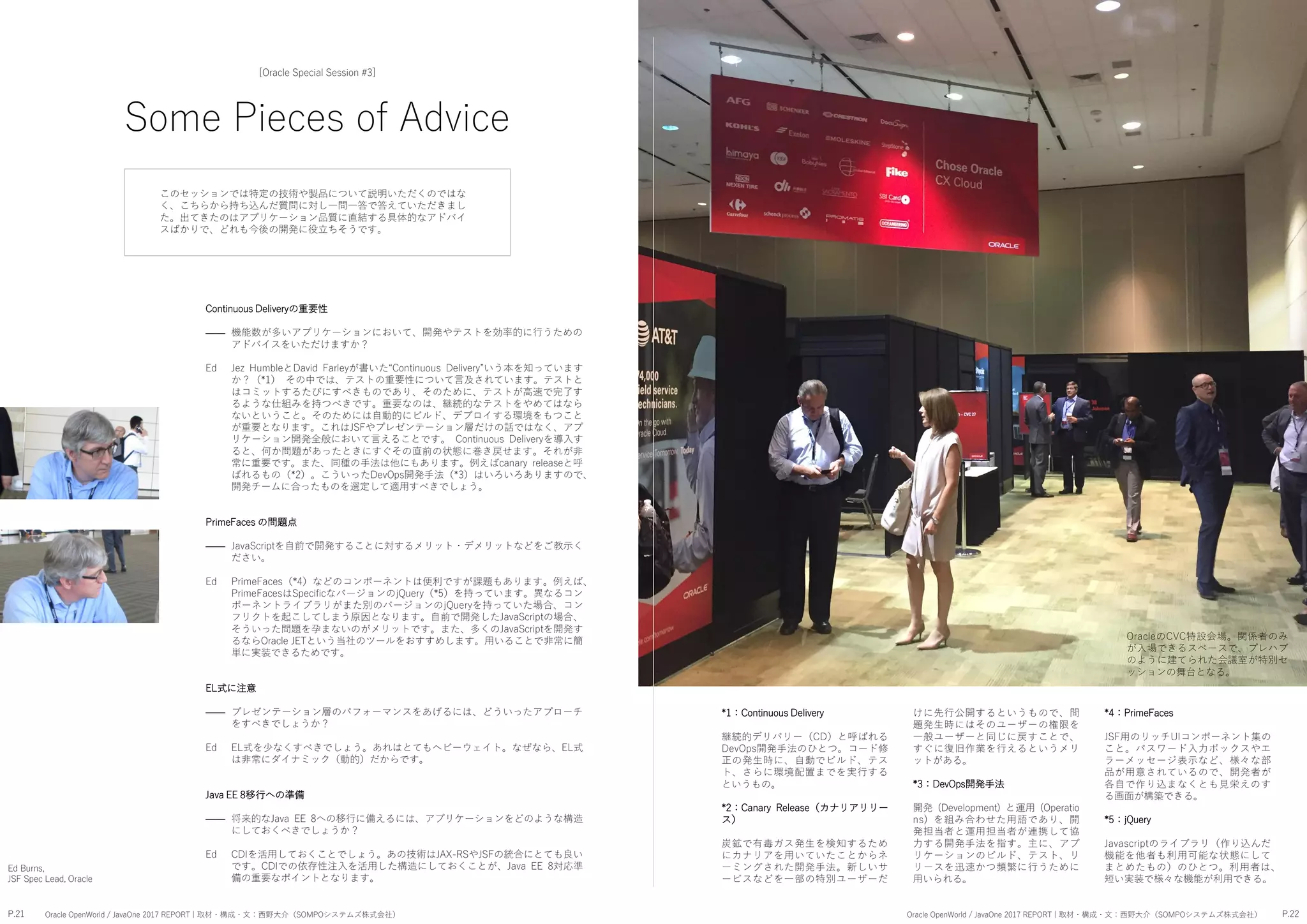 P.21 P.22Oracle OpenWorld / JavaOne 2017 REPORT | 取材・構成・文：西野大介（SOMPOシステムズ株式会社） Oracle OpenWorld / JavaOne 2017 REPORT | 取材・構成・文：西野大介（SOMPOシステムズ株式会社）
Some Pieces of Advice
[Oracle Special Session #3]
機能数が多いアプリケーションにおいて、開発やテストを効率的に行うための
アドバイスをいただけますか？
Jez HumbleとDavid Farleyが書いた“Continuous Delivery”いう本を知っています
か？（*1） その中では、テストの重要性について言及されています。テストと
はコミットするたびにすべきものであり、そのために、テストが高速で完了す
るような仕組みを持つべきです。重要なのは、継続的なテストをやめてはなら
ないということ。そのためには自動的にビルド、デプロイする環境をもつこと
が重要となります。これはJSFやプレゼンテーション層だけの話ではなく、アプ
リケーション開発全般において言えることです。 Continuous Deliveryを導入す
ると、何か問題があったときにすぐその直前の状態に巻き戻せます。それが非
常に重要です。また、同種の手法は他にもあります。例えばcanary releaseと呼
ばれるもの（*2）。こういったDevOps開発手法（*3）はいろいろありますので、
開発チームに合ったものを選定して適用すべきでしょう。
JavaScriptを自前で開発することに対するメリット・デメリットなどをご教示く
ださい。
PrimeFaces（*4）などのコンポーネントは便利ですが課題もあります。例えば、
PrimeFacesはSpecificなバージョンのjQuery（*5）を持っています。異なるコン
ポーネントライブラリがまた別のバージョンのjQueryを持っていた場合、コン
フリクトを起こしてしまう原因となります。自前で開発したJavaScriptの場合、
そういった問題を孕まないのがメリットです。また、多くのJavaScriptを開発す
るならOracle JETという当社のツールをおすすめします。用いることで非常に簡
単に実装できるためです。
プレゼンテーション層のパフォーマンスをあげるには、どういったアプローチ
をすべきでしょうか？
EL式を少なくすべきでしょう。あれはとてもヘビーウェイト。なぜなら、EL式
は非常にダイナミック（動的）だからです。
将来的なJava EE 8への移行に備えるには、アプリケーションをどのような構造
にしておくべきでしょうか？
CDIを活用しておくことでしょう。あの技術はJAX-RSやJSFの統合にとても良い
です。CDIでの依存性注入を活用した構造にしておくことが、Java EE 8対応準
備の重要なポイントとなります。
Ed Burns,
JSF Spec Lead, Oracle
OracleのCVC特設会場。関係者のみ
が入場できるスペースで、プレハブ
のように建てられた会議室が特別セ
ッションの舞台となる。
このセッションでは特定の技術や製品について説明いただくのではな
く、こちらから持ち込んだ質問に対し一問一答で答えていただきまし
た。出てきたのはアプリケーション品質に直結する具体的なアドバイ
スばかりで、どれも今後の開発に役立ちそうです。
Continuous Deliveryの重要性
――
Ed
PrimeFaces の問題点
――
Ed
EL式に注意
――
Ed
Java EE 8移行への準備
――
Ed
*1：Continuous Delivery
継続的デリバリー（CD）と呼ばれる
DevOps開発手法のひとつ。コード修
正の発生時に、自動でビルド、テス
ト、さらに環境配置までを実行する
というもの。
*2：Canary Release（カナリアリリー
ス）
炭鉱で有毒ガス発生を検知するため
にカナリアを用いていたことからネ
ーミングされた開発手法。新しいサ
ービスなどを一部の特別ユーザーだ
けに先行公開するというもので、問
題発生時にはそのユーザーの権限を
一般ユーザーと同じに戻すことで、
すぐに復旧作業を行えるというメリ
ットがある。
*3：DevOps開発手法
開発 (Development) と運用 (Operatio
ns) を組み合わせた用語であり、開
発担当者と運用担当者が連携して協
力する開発手法を指す。主に、アプ
リケーションのビルド、テスト、リ
リースを迅速かつ頻繁に行うために
用いられる。
*4：PrimeFaces
JSF用のリッチUIコンポーネント集の
こと。パスワード入力ボックスやエ
ラーメッセージ表示など、様々な部
品が用意されているので、開発者が
各自で作り込まなくとも見栄えのす
る画面が構築できる。
*5：jQuery
Javascriptのライブラリ（作り込んだ
機能を他者も利用可能な状態にして
まとめたもの）のひとつ。利用者は、
短い実装で様々な機能が利用できる。
 
