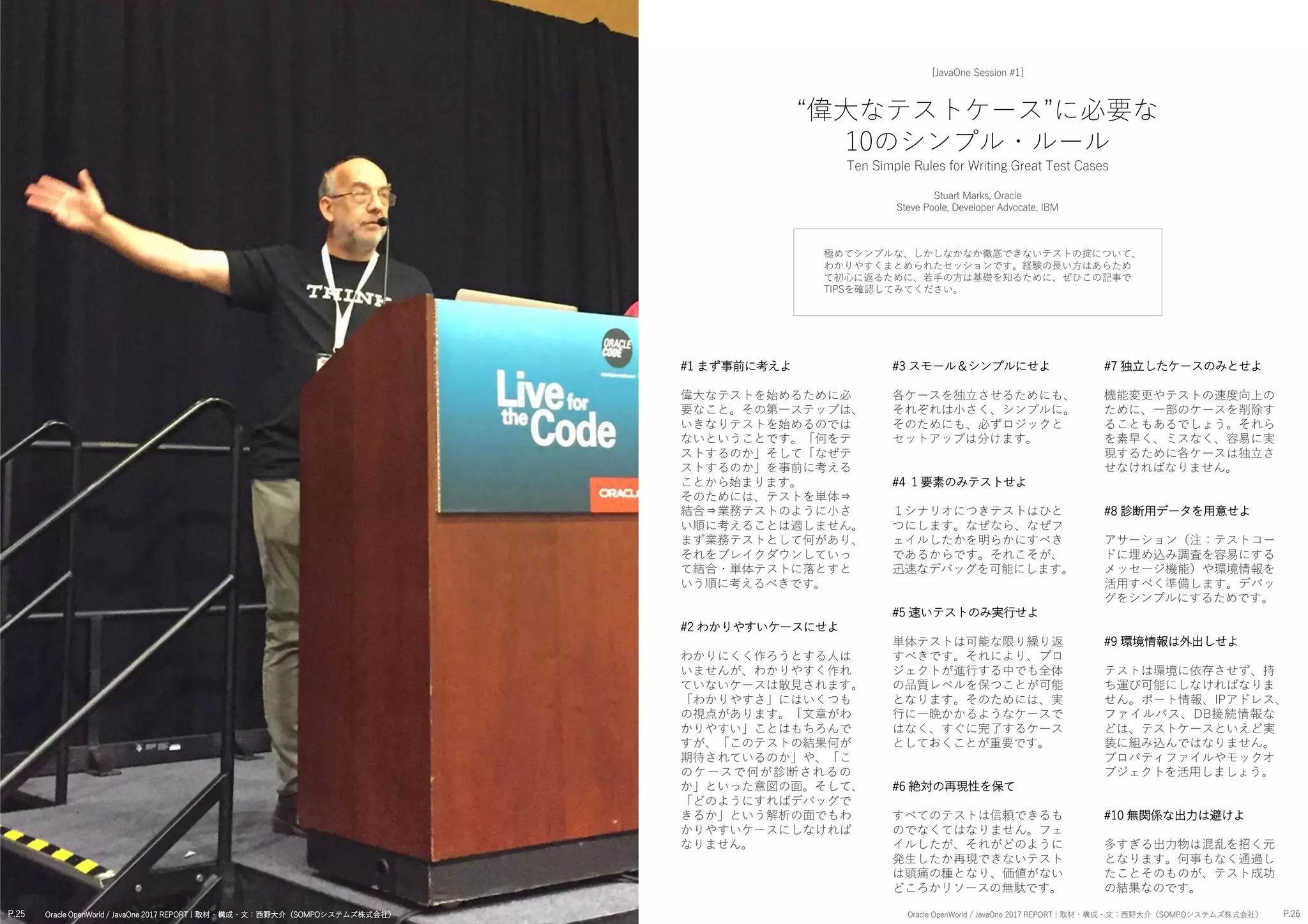 #7 独立したケースのみとせよ
機能変更やテストの速度向上の
ために、一部のケースを削除す
ることもあるでしょう。それら
を素早く、ミスなく、容易に実
現するために各ケースは独立さ
せなければなりません。
#8 診断用データを用意せよ
アサーション（注：テストコー
ドに埋め込み調査を容易にする
メッセージ機能）や環境情報を
活用すべく準備します。デバッ
グをシンプルにするためです。
#9 環境情報は外出しせよ
テストは環境に依存させず、持
ち運び可能にしなければなりま
せん。ポート情報、IPアドレス、
ファイルパス、DB接続情報な
どは、テストケースといえど実
装に組み込んではなりません。
プロパティファイルやモックオ
ブジェクトを活用しましょう。
#10 無関係な出力は避けよ
多すぎる出力物は混乱を招く元
となります。何事もなく通過し
たことそのものが、テスト成功
の結果なのです。
#3 スモール＆シンプルにせよ
各ケースを独立させるためにも、
それぞれは小さく、シンプルに。
そのためにも、必ずロジックと
セットアップは分けます。
#4 １要素のみテストせよ
１シナリオにつきテストはひと
つにします。なぜなら、なぜフ
ェイルしたかを明らかにすべき
であるからです。それこそが、
迅速なデバッグを可能にします。
#5 速いテストのみ実行せよ
単体テストは可能な限り繰り返
すべきです。それにより、プロ
ジェクトが進行する中でも全体
の品質レベルを保つことが可能
となります。そのためには、実
行に一晩かかるようなケースで
はなく、すぐに完了するケース
としておくことが重要です。
#6 絶対の再現性を保て
すべてのテストは信頼できるも
のでなくてはなりません。フェ
イルしたが、それがどのように
発生したか再現できないテスト
は頭痛の種となり、価値がない
どころかリソースの無駄です。
#1 まず事前に考えよ
偉大なテストを始めるために必
要なこと。その第一ステップは、
いきなりテストを始めるのでは
ないということです。「何をテ
ストするのか」そして「なぜテ
ストするのか」を事前に考える
ことから始まります。
そのためには、テストを単体⇒
結合⇒業務テストのように小さ
い順に考えることは適しません。
まず業務テストとして何があり、
それをブレイクダウンしていっ
て結合・単体テストに落とすと
いう順に考えるべきです。
#2 わかりやすいケースにせよ
わかりにくく作ろうとする人は
いませんが、わかりやすく作れ
ていないケースは散見されます。
「わかりやすさ」にはいくつも
の視点があります。「文章がわ
かりやすい」ことはもちろんで
すが、「このテストの結果何が
期待されているのか」や、「こ
のケースで何が診断されるの
か」といった意図の面。そして、
「どのようにすればデバッグで
きるか」という解析の面でもわ
かりやすいケースにしなければ
なりません。
極めてシンプルな、しかしなかなか徹底できないテストの掟について、
わかりやすくまとめられたセッションです。経験の長い方はあらため
て初心に返るために、若手の方は基礎を知るために、ぜひこの記事で
TIPSを確認してみてください。
“偉大なテストケース”に必要な
10のシンプル・ルール
Ten Simple Rules for Writing Great Test Cases
Stuart Marks, Oracle
Steve Poole, Developer Advocate, IBM
[JavaOne Session #1]
P.25 P.26Oracle OpenWorld / JavaOne 2017 REPORT | 取材・構成・文：西野大介（SOMPOシステムズ株式会社） Oracle OpenWorld / JavaOne 2017 REPORT | 取材・構成・文：西野大介（SOMPOシステムズ株式会社）
 